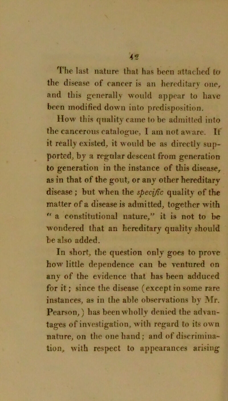 45 The last nature that has been attached to the disease of cancer is an hereditary one, and this generally would appear to have been modified down into predisposition. IIow this quality came to be admitted into the cancerous catalogue, 1 am not aware. If it really existed, it would be as directly sup- ported, by a regular descent from generation to generation in the instance of this disease, as in that of the gout, or any other hereditary disease ; but when the specific quality of the matter of a disease is admitted, together with  a constitutional nature,” it is not to be wondered that an hereditary quality should be also added. In short, the question only goes to prove how' little dependence can be ventured on any of the evidence that has been adduced for it; since the disease (except in some rare instances, as in the able observations by Mr. Pearson,) has been wholly denied the advan- tages of investigation, with regard to its own nature, on the one hand; and of discrimina- tion, with respect to appearances arising