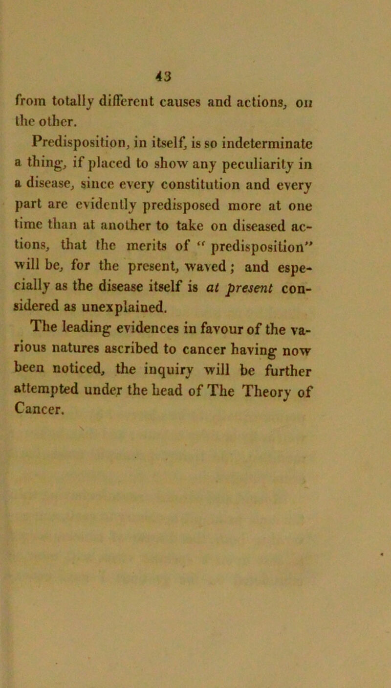 from totally different causes and actions, on the other. Predisposition, in itself, is so indeterminate a thing, if placed to show any peculiarity in a disease, since every constitution and every part are evidently predisposed more at one time than at another to take on diseased ac- tions, that the merits of ‘f predisposition” will be, for the present, waved; and espe- cially as the disease itself is at present con- sidered as unexplained. The leading evidences in favour of the va- rious natures ascribed to cancer having now been noticed, the inquiry will be further attempted under the head of The Theory of Cancer.