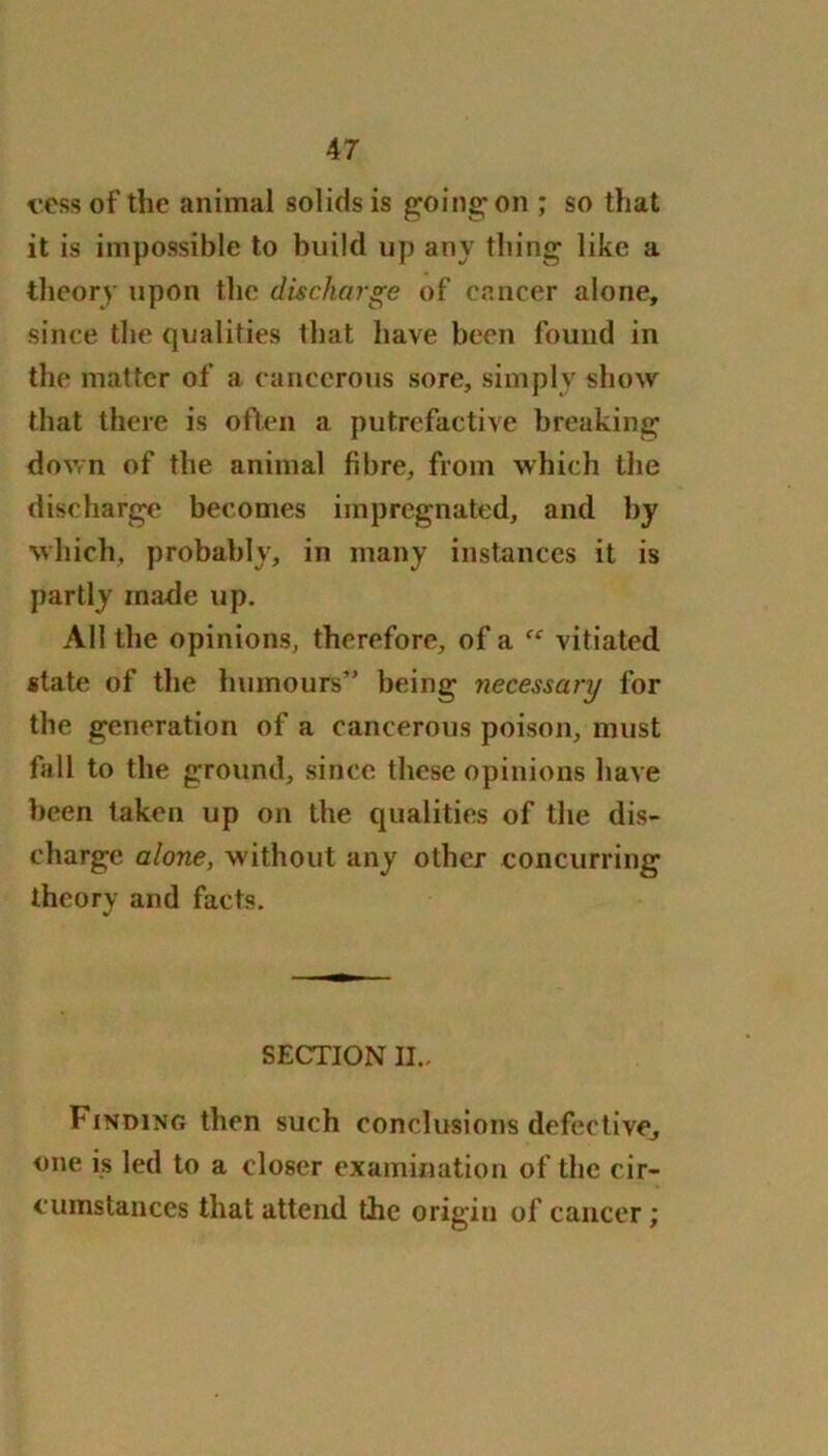 cess of the animal solids is going on ; so that it is impossible to build up any thing like a theory upon the discharge of cancer alone, since the qualifies that have been found in the matter of a cancerous sore, simply show that there is often a putrefactive breaking down of the animal fibre, from which the discharge becomes impregnated, and by which, probably, in many instances it is partly made up. All the opinions, therefore, of a “ vitiated state of the humours” being necessary for the generation of a cancerous poison, must fall to the ground, since these opinions have been taken up on the qualities of the dis- charge alone, without any other concurring theory and facts. SECTION II., Finding then such conclusions defective, one is led to a closer examination of the cir- cumstances that attend the origin of cancer;