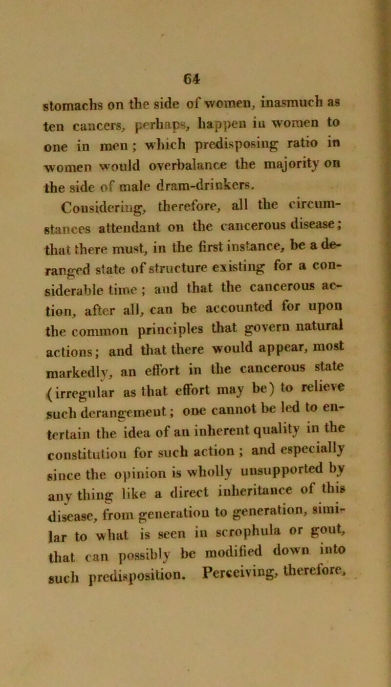 stomachs on the side of women, inasmuch as ten cancers, perhaps, happen in women to one in men; winch predisposing ratio in women would overbalance the majority on the side of male dram-drinkers. Considering, therefore, all the circum- stances attendant on the cancerous disease; that there must, in the first instance, be a de- ranged state of structure existing for a con- siderable time; and that the cancerous ao~ tion, after all, can be accounted for upon the common principles that govern natural actions; and that there would appear, most markedly, an effort in the cancerous state (irregular as that effort may be) to relieve such derangement; one cannot be led to en- tertain the idea of an inherent quality in the constitution for such action ; and especially since the opinion is wholly unsupported by any thing like a direct inheritance of this disease, from generation to generation, simi- lar to what is seen in scrophula or gout, that can possibly be modified down into such predisposition. Perceiving, therefore.