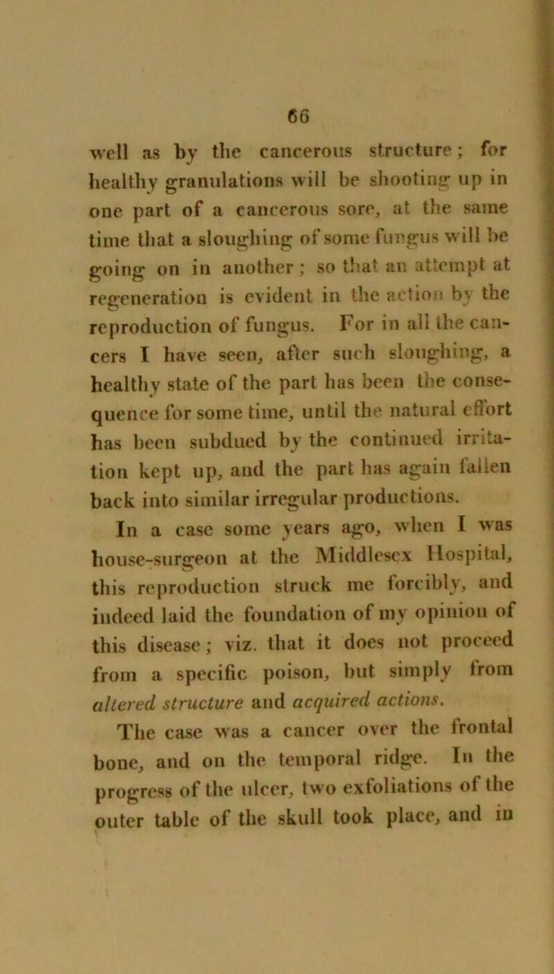 well as by the cancerous structure; for healthy granulations will be shooting up in one part of a cancerous sore, at the same time that a sloughing of some fungus will be going on in another; so that an attempt at regeneration is evident in the action by the reproduction of fungus. For in all the can- cers I have seen, after such sloughing, a healthy state of the part lias been the conse- quence for some time, until the natural efiort has been subdued by the continued irrita- tion kept up, and the part lias again fallen back into similar irregular productions. In a case some years ago, when I was house-surgeon at the Middlesex Hospital, this reproduction struck me forcibly, and indeed laid the foundation of my opinion of this disease; viz. that it does not proceed from a specific poison, but simply trom altered structure and acquired actions. The case was a cancer over the frontal hone, and on the temporal ridge. In the progress of the ulcer, two exfoliations of the outer table of the skull took place, and in