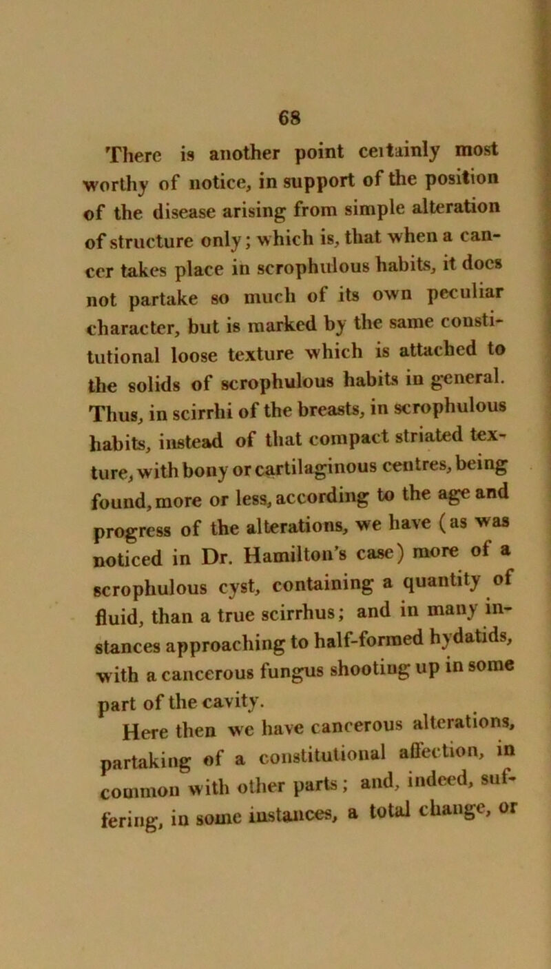 There is another point ceitainly most worthy of notice, in support of the position of the disease arising from simple alteration of structure only; which is, that when a can- cer takes place in scrophulous habits, it docs not partake so much ot its own peculiar character, but is marked by the same consti- tutional loose texture which is attached to the solids of scrophulous habits in general. Thus, in scirrhi of the breasts, in scrophulous habits, instead of that compact striated tex- ture, with bony or cartilaginous centres, being found, more or less, according to the age and progress of the alterations, we have (as was noticed in Dr. Hamilton’s case) more of a scrophulous cyst, containing a quantity of fluid, than a true scirrhus; and in many in- stances approaching to half-formed hydatids, with a cancerous fungus shooting up in some part of the cavity. Here then we have cancerous alterations, partaking of a constitutional affection, in common with other parts; and, indeed, suf- fering, in sonic instances, a total change, or