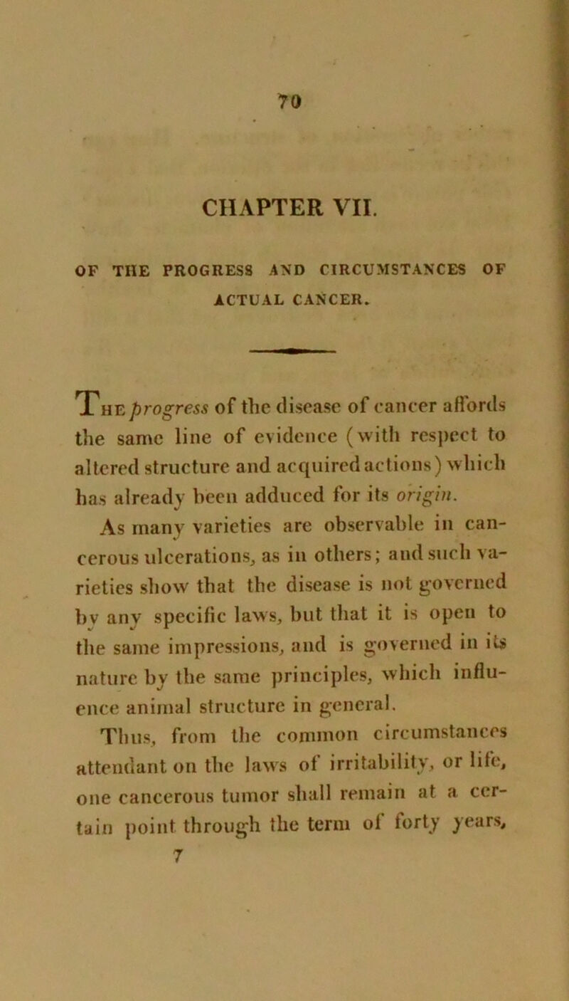 CHAPTER VII. OF THE PROGRESS AND CIRCUMSTANCES OF ACTUAL CANCER. The progress of the disease of cancer affords the same line of evidence (with respect to altered structure and acquired actions) which has already been adduced for its origin. As many varieties are observable in can- cerous ulcerations, as in others; and such va- rieties show that the disease is not governed bv anv specific laws, but that it is open to the same impressions, and is governed in its nature by the same principles, which influ- ence animal structure in general. Thus, from the common circumstances attendant on the laws of irritability, or life, one cancerous tumor shall remain at a cer- tain point through the term of forty years, 7