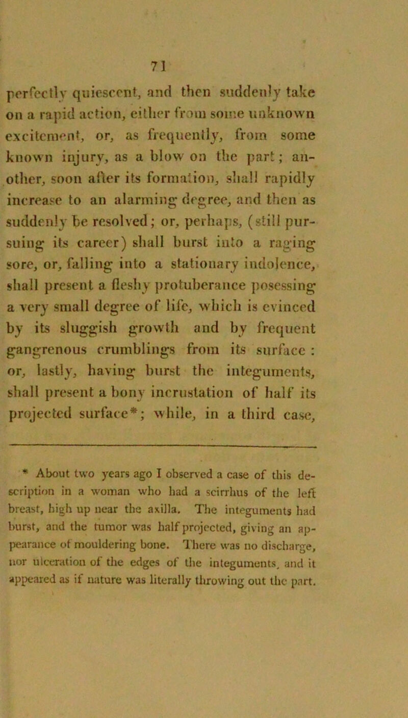 perfectly quiescent, and then suddenly take on a rapid action, either from some unknown excitement, or, as frequently, from some known injury, as a blow on the part; an- other, soon after its formation, shall rapidly increase to an alarming degree, and then as suddenly be resolved; or, perhaps, (still pur- suing its career) shall burst into a raging sore, or, falling into a stationary indolence, shall present a fleshy protuberance posessing a very small degree of life, which is evinced by its sluggish growth and by frequent gangrenous crumblings from its surface : or, lastly, having burst the integuments, shall present a bony incrustation of half its projected surface*; while, in a third case. * About two years ago I observed a case of this de- scription in a woman who had a scirrhus of the left breast, high up near the axilla. The integuments had burst, and the tumor was half projected, giving an ap- pearance of mouldering bone. There was no discharge, nor ulceration of the edges of the integuments, and it appeared as if nature was literally throwing out the part.