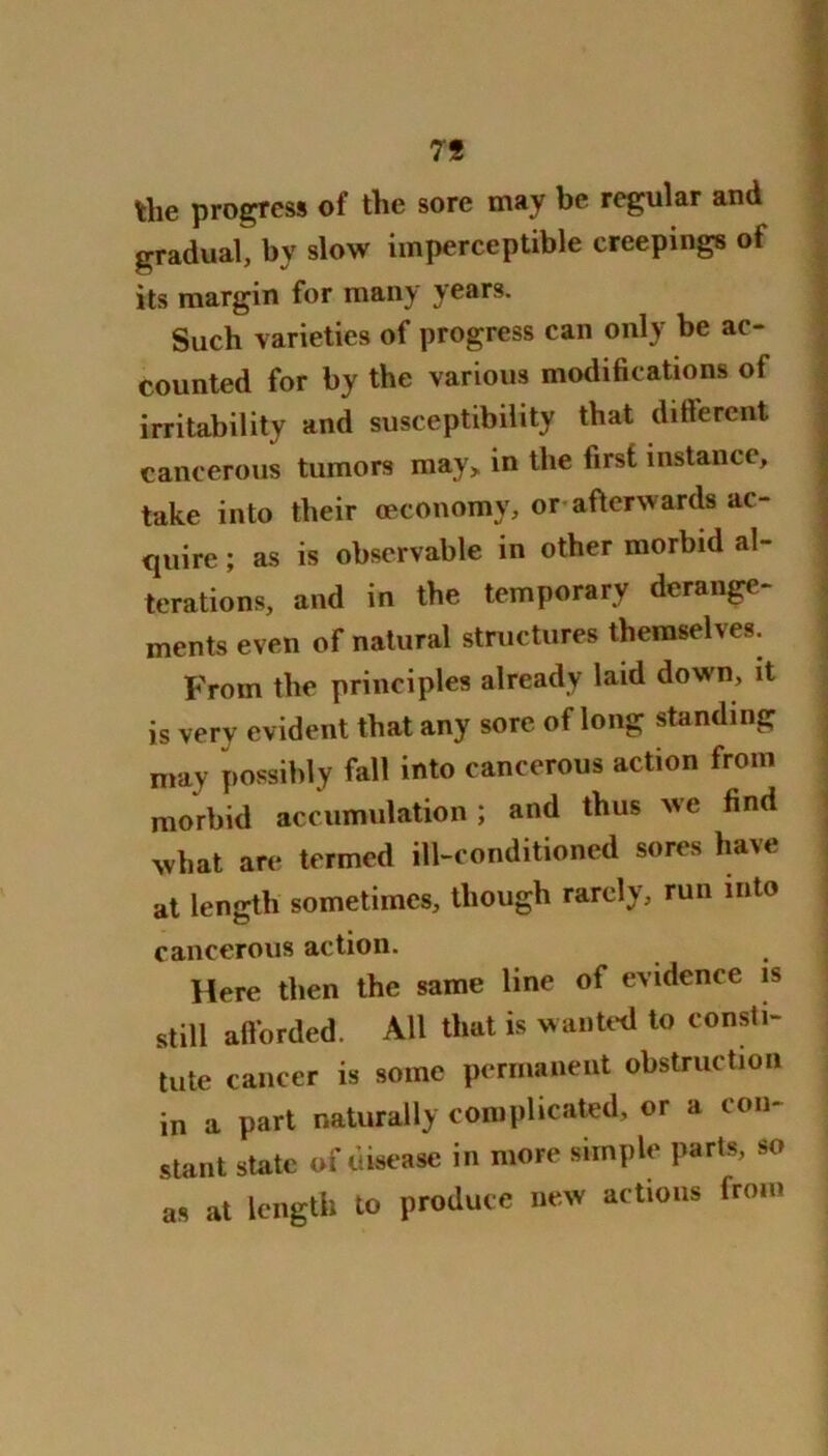 79 the progress of the sore may be regular and gradual, by slow imperceptible creepings of its margin for many years. Such varieties of progress can only be ac- counted for by the various modifications of irritability and susceptibility that different cancerous tumors may, in the first instance, take into their oeconomy, or afterwards ac- quire ; as is observable in other morbid al- terations, and in the temporary derange- ments even of natural structures themselves. From the principles already laid down, it is very evident that any sore of long standing may possibly tall into cancerous action from morbid accumulation; and thus we find what are termed ill-conditioned sores have at length sometimes, though rarely, run into cancerous action. Here then the same line of evidence is still afforded. All that is wanted to consti- tute cancer is some permanent obstruction in a part naturally complicated, or a con- stant state of disease in more simple parts, so as at length to produce new actions from