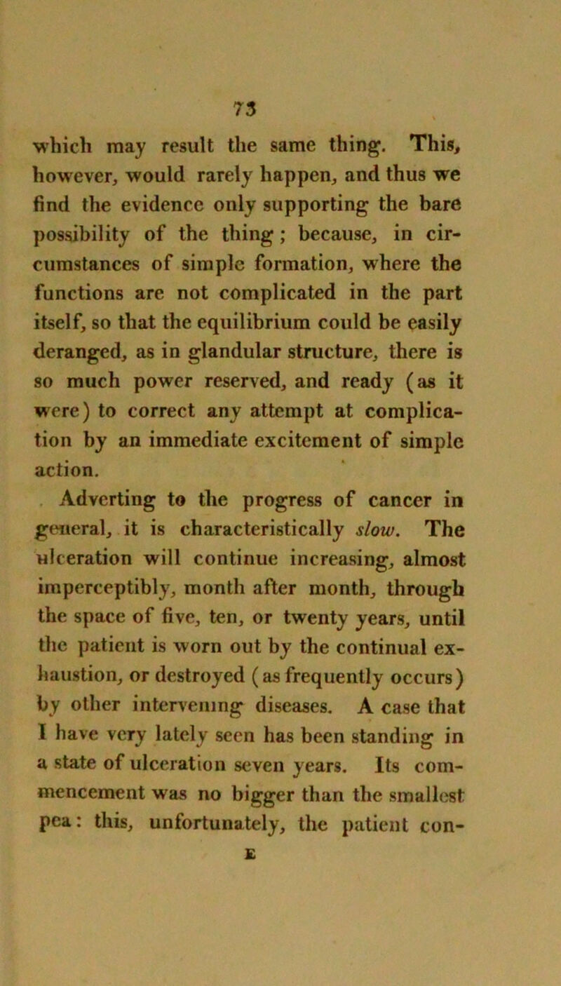 which may result the same thing. This, however* would rarely happen* and thus we find the evidence only supporting the bare possibility of the thing; because, in cir- cumstances of simple formation, where the functions are not complicated in the part itself, so that the equilibrium could be easily deranged, as in glandular structure, there is so much power reserved, and ready (as it were) to correct any attempt at complica- tion by an immediate excitement of simple action. Adverting to the progress of cancer in general, it is characteristically slow. The ulceration will continue increasing, almost imperceptibly, month after month, through the space of five, ten, or twenty years, until the patient is worn out by the continual ex- haustion, or destroyed (as frequently occurs) by other intervening diseases. A case that I have very lately seen has been standing in a state of ulceration seven years. Its com- mencement was no bigger than the smallest pea: this, unfortunately, the patient con- £