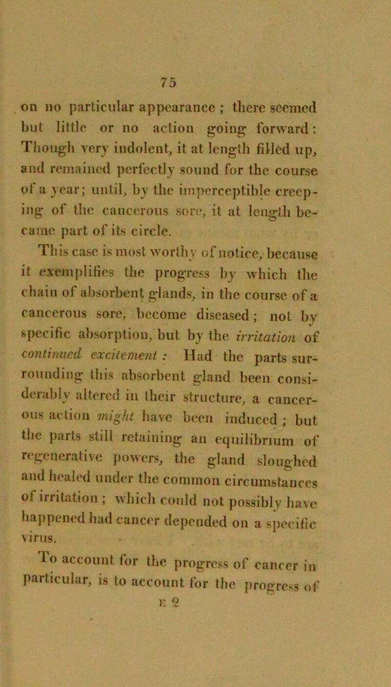 on no particular appearance ; there seemed but little or no action going forward: Though very indolent, it at length filled up, and remained perfectly sound for the course of a year; until, by the imperceptible creep- ing of the cancerous sore, it at length be- came part of its circle. This case is most worthy of notice, because it exemplifies the progress by which the chain of absorbent glands, in the course of a cancerous sore, become diseased; not by specific absorption, but by the irritation of continued excitement: Had the parts sur- rounding this absorbent gland been consi- derably altered in Iheir structure, a cancer- ous action might have been induced ; but the parts still retaining an equilibrium of regenerative powers, the gland sloughed and healed under the common circumstances of irritation ; which could not possibly have happened had cancer depended on a specific virus. io account for the progress of cancer in particular, is to account for the progress of