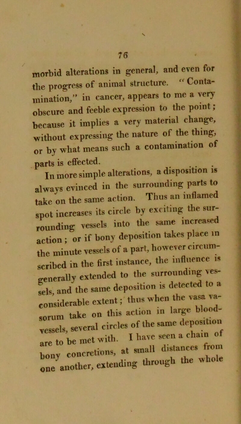 morbid alterations in general, and even for tlie progress of animal structure. “ Conta- mination,” in cancer, appears to me a very obscure and feeble expression to the point ; because it implies a very material change, without expressing the nature of the thing, or by wliat means such a contamination of parts is effected. ... In more simple alterations, a disposition is always evinced in the surrounding parts to take on the same action. Thus an inflamed spot increases its circle by exciting the sur- rounding vessels into the same increased action ; or if bony deposition takes place in the minute vessels of a part, however circum- scribed in the first instance, the influence is generally extended to the surrounding ves- sels and the same deposition is detected to a considerable extent; thus when the vasa va- so rum take on this action m large blood- vessels. several circles of the same dcpos.tion are to he met with. X have seen a cha.n o bony concretions, at small dis.ances from one' another, extending through the whole