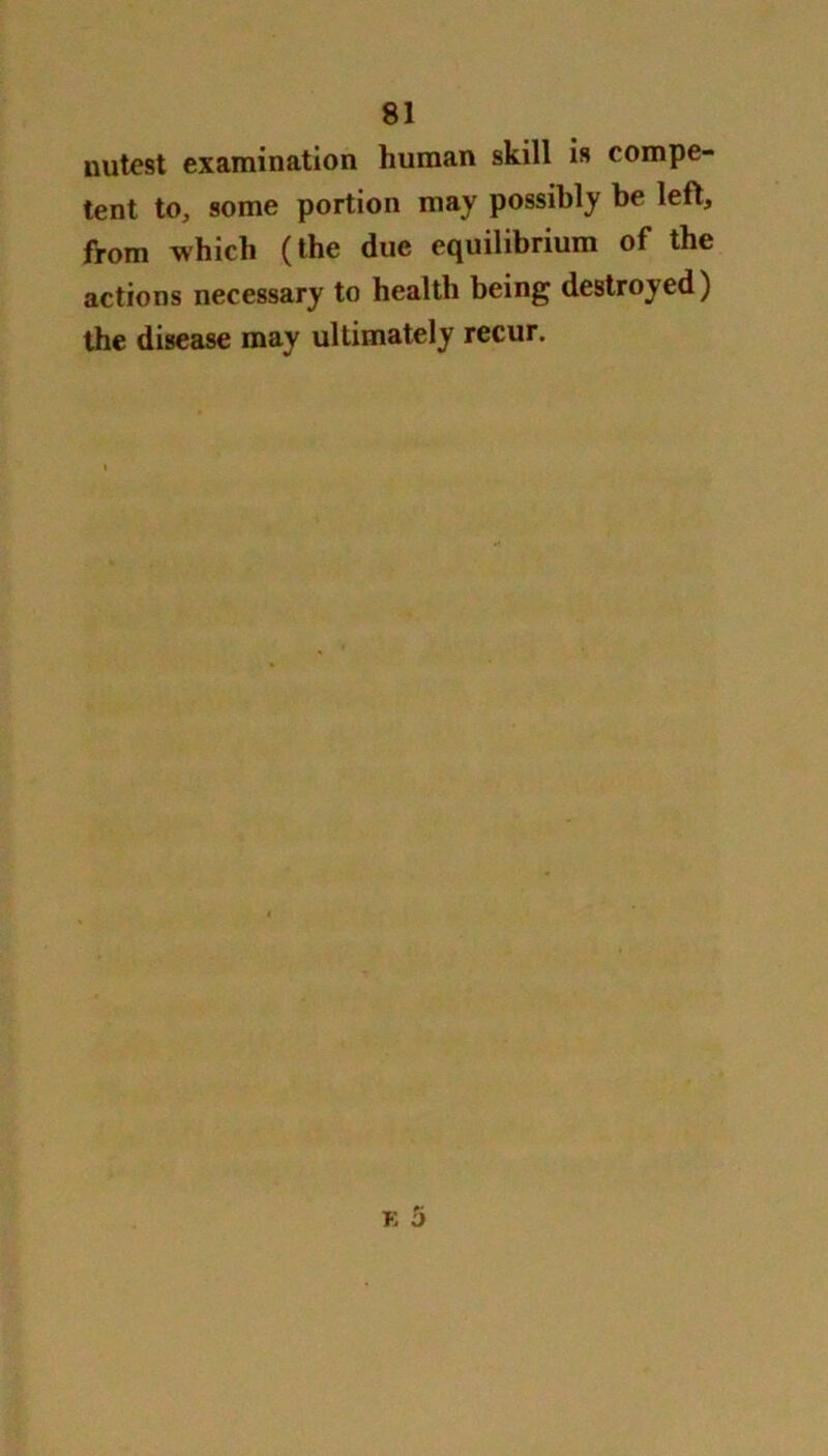 nutest examination human skill is compe- tent to, some portion may possibly be left, from which (the due equilibrium of the actions necessary to health being destroyed) the disease may ultimately recur.