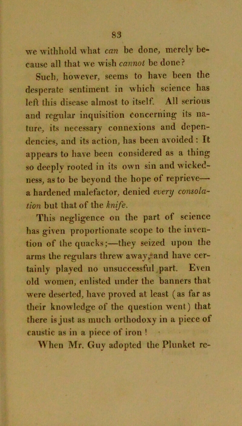 we withhold what can be done, merely be- cause all that we wish cannot be done? Such, however, seems to have been the desperate sentiment in which science has left this disease almost to itself. All serious and regular inquisition concerning its na- ture, its necessary connexions and depen- dencies, and its action, has been avoided : It appears to have been considered as a thing so deeply rooted in its own sin and wicked- ness, as to be beyond the hope of reprieve— a hardened malefactor, denied every consola- tion but that of the knife. This negligence on the part of science has given proportionate scope to the inven- tion of the quacks;—they seized upon the arms the regulars threw a way/and have cer- tainly played no unsuccessful part. Even old women, enlisted under the banners that were deserted, have proved at least (as far as their knowledge of the question went) that there is just as much orthodoxy in a piece of caustic as in a piece of iron ! When Mr. Guy adopted the Plunket rc-