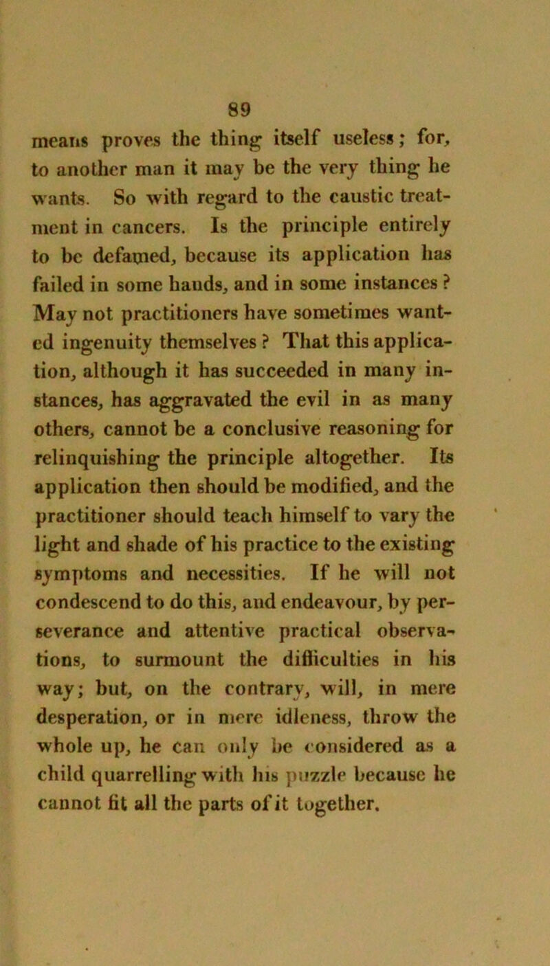 means proves the thing itself useless; for, to another man it may be the very thing he wants. So with regard to the caustic treat- ment in cancers. Is the principle entirely to be defamed, because its application has failed in some hands, and in some instances ? May not practitioners have sometimes want- ed ingenuity themselves ? That this applica- tion, although it has succeeded in many in- stances, has aggravated the evil in as many others, cannot be a conclusive reasoning for relinquishing the principle altogether. Its application then should be modified, and the practitioner should teach himself to vary the light and shade of his practice to the existing symptoms and necessities. If he will not condescend to do this, and endeavour, by per- severance and attentive practical observa- tions, to surmount the difficulties in his way; but, on the contrary, will, in mere desperation, or in mere idleness, throw the whole up, he can only be considered as a child quarrelling with his puzzle because he cannot fit all the parts of it together.