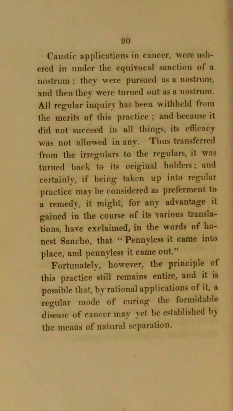 Caustic applications in cancer, were ush- ered in under the equivocal sanction of a nostrum ; they were pursued as a nostrum, and then they were turned out as a nostrum. All regular inquiry has been withheld from the merits of this practice ; and because it did not succeed in all things, its efficacy was not allowed in any. rl bus transferred from the irregulars to the regulars, it was turned back to its original holders; and certainly, if being taken up into regular practice may be considered as preferment to a remedy, it might, for any advantage it gained in the course of its various transla- tions, have exclaimed, in the words of ho- nest Sancho, that “ Pennyless it came into place, and pennyless it came out.” Fortunately, however, the principle of this practice still remains entire, and it is possible that, by rational applications of it, a regular mode of curing the formidable disease of cancer may yet be established by