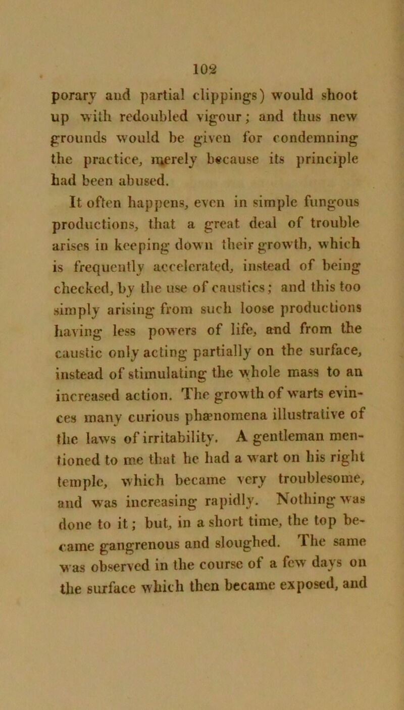 porary and partial clippings) would shoot up with redoubled vigour; and thus new grounds would be given for condemning the practice, merely because its principle had been abused. It often happens, even in simple fungous productions, that a great deal of trouble arises in keeping down their growth, which is frequently accelerated, instead of being checked, by the use of caustics; and this too simply arising from such loose productions having less powers of life, and from the caustic only acting partially on the surlace, instead of stimulating the whole mass to an increased action. The growth of warts evin- ces many curious phenomena illustrative of the laws of irritability. A gentleman men- tioned to me that he had a wart on his right temple, which became very troublesome, and was increasing rapidly. Nothing was done to it; but, in a short time, the top be- came gangrenous and sloughed. I he same v as observed in the course of a few days on the surface which then became exposed, and