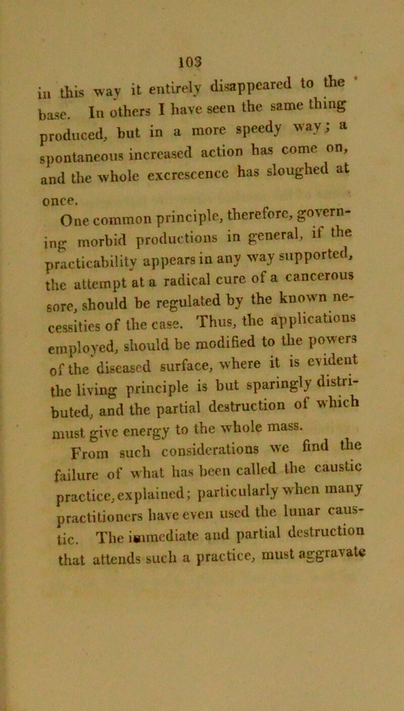 in this way it entirely disappeared to the base. In others I have seen the same thing produced, but in a more speedy way ; a spontaneous increased action has come on, and the whole excrescence has sloughed at once. One common principle, therefore, govern- ing morbid productions in general, if the practicability appears in any way supported, the attempt at a radical cure of a cancerous sore, should be regulated by the known ne- cessities of the case. Thus, the applications employed, should be modified to the powers of the diseased surface, where it is evident the living principle is but sparingly distri- buted, and the partial destruction of which must give energy to the whole mass. From such considerations we find the failure of what has been called the caustic practice,explained; particularly when many practitioners have even used the lunar caus- tic. The immediate and partial destruction that attends such a practice, must aggravate