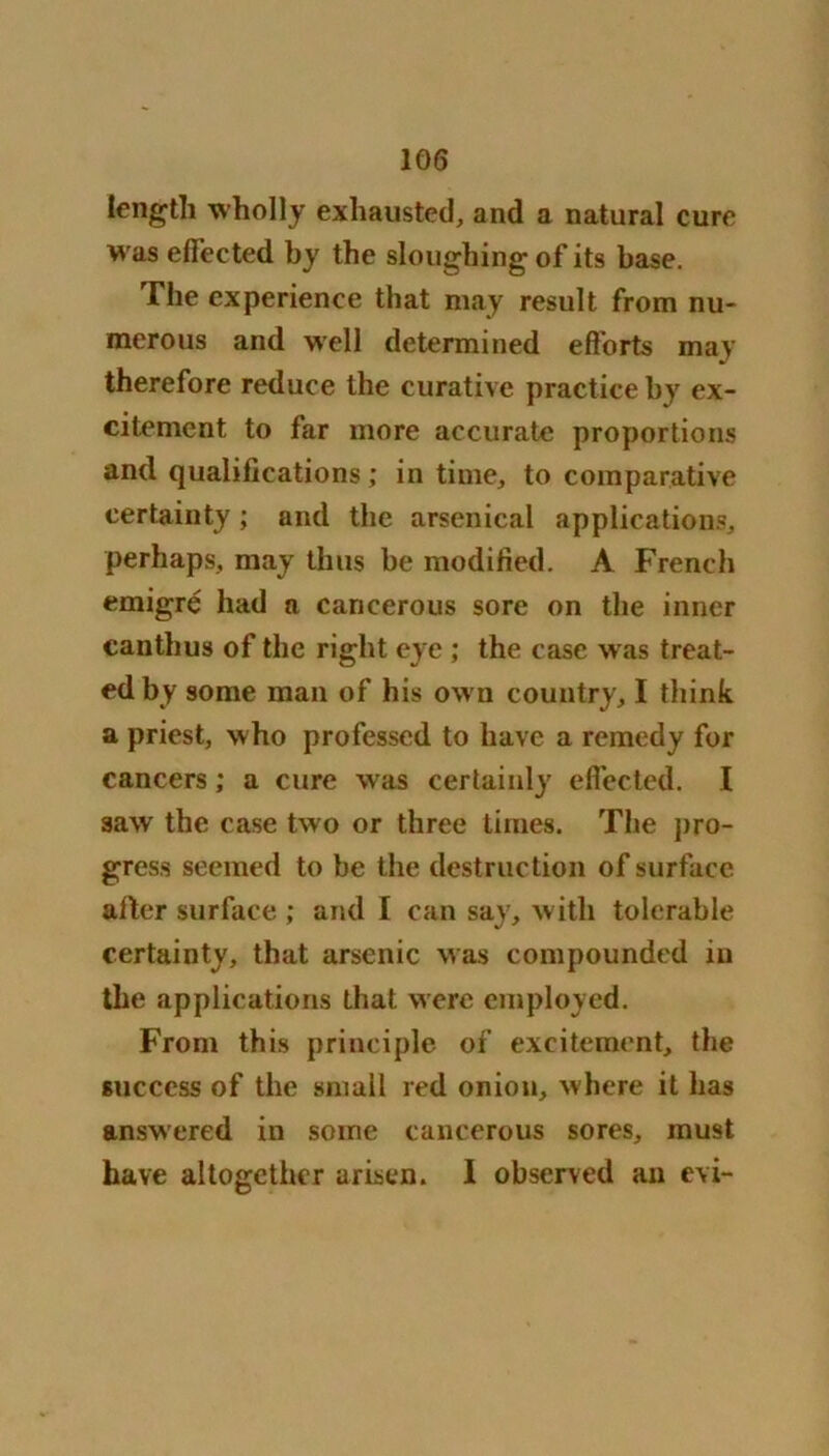 length wholly exhausted, and a natural cure was effected by the sloughing of its base. The experience that may result from nu- merous and well determined efforts may therefore reduce the curative practice by ex- citement to far more accurate proportions and qualifications; in time, to comparative certainty; and the arsenical applications, perhaps, may thus be modified. A French emigre had a cancerous sore on the inner eanthus of the right eye ; the case w as treat- ed by some man of his ow n country, I think a priest, who professed to have a remedy for cancers; a cure was certainly effected. I aawr the case two or three times. The pro- gress seemed to be the destruction of surface after surface ; and I can say, with tolerable certainty, that arsenic was compounded in the applications that were employed. From this principle of excitement, the success of the small red onion, where it has answered in some cancerous sores, must have altogether arisen. I observed an evi-