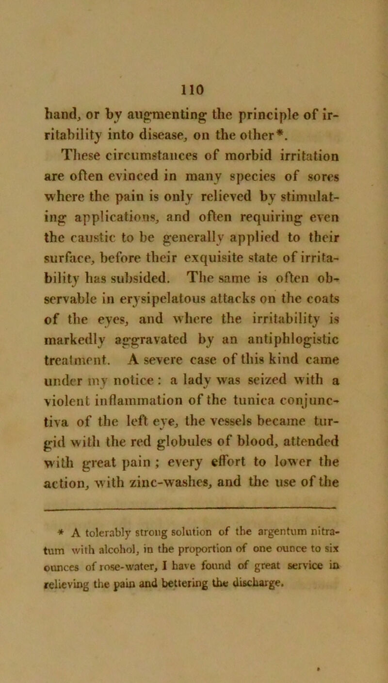 hand, or by augmenting the principle of ir- ritability into disease, on the other*. These circumstances of morbid irritation are often evinced in many species of sores where the pain is only relieved by stimulat- ing applications, and often requiring even the caustic to be generally applied to their surface, before their exquisite state of irrita- bility has subsided. The same is often ob- servable in erysipelatous attacks on the coats of the eyes, and where the irritability is markedly aggravated by an antiphlogistic treatment. A severe case of this kind came under my notice : a lady was seized with a violent inflammation of the tunica conjunc- tiva of the left eye, the vessels became tur- gid with the red globules of blood, attended with great pain ; every effort to lower the action, with zinc-washes, and the use of the * A tolerably strong solution of the argentum nitra- tum with alcohol, in the proportion of one ounce to six ounces of rose-water, I have found of great service in relieving the pain and bettering the discharge.