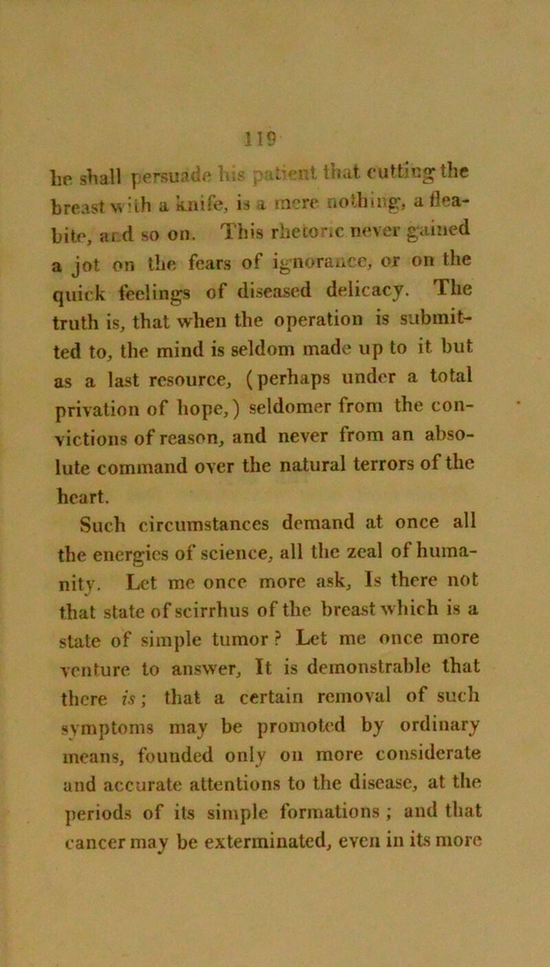 lie shall pcrsujdft his put/ent ttiflt cuttHiS^ tlic breast with a knife, is a mere no tiling, a flea- bite, and so on. This rhetoric never gained a jot on the fears of ignorance, or on the quick feelings of diseased delicacy. The truth is, that when the operation is submit- ted to, the mind is seldom made up to it but as a last resource, (perhaps under a total privation of hope,) seldomer from the con- victions of reason, and never from an abso- lute command over the natural terrors of the heart. Such circumstances demand at once all the energies of science, all the zeal of huma- nity. Let me once more ask. Is there not that state of scirrhus of the breast which is a state of simple tumor ? Let me once more venture to answer. It is demonstrable that there is; that a certain removal of such symptoms may be promoted by ordinary means, founded only on more considerate and accurate attentions to the disease, at the periods of its simple formations ; and that cancer may be exterminated, even in its more