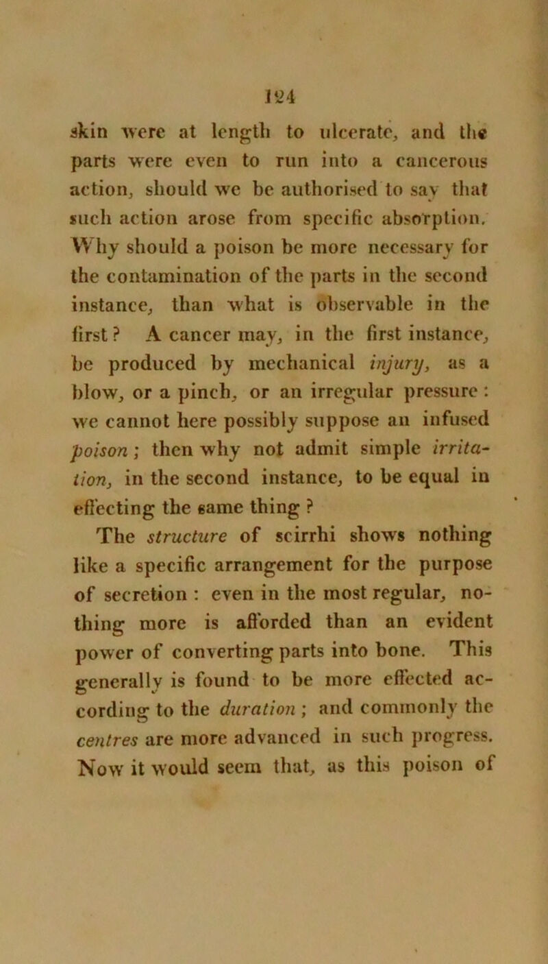 akin Avere at length to ulcerate, and the parts were even to run into a cancerous action, should we be authorised to say that such action arose from specific absorption. W hy should a poison be more necessary for the contamination of the parts in the second instance, than what is observable in the first P A cancer may, in the first instance, he produced by mechanical injury, as a blow, or a pinch, or an irregular pressure : we cannot here possibly suppose an infused poison; then why not admit simple irrita- tion, in the second instance, to be equal in effecting the same thing ? The structure of scirrhi shoAvs nothing like a specific arrangement for the purpose of secretion : even in the most regular, no- thing more is afforded than an evident power of converting parts into bone. This generally is found to be more effected ac- cording: to the duration ; and commonly the centres are more advanced in such progress. Now it would seem that, as this poison of