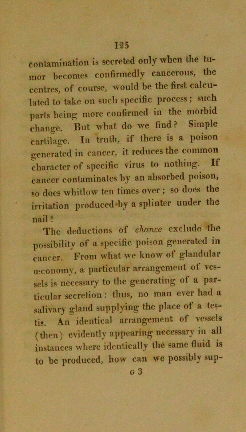 contamination is secreted only when the tu- mor becomes confirmedly cancerous, the centres, of course, would be the first calcu- lated to take on such specific process ; such parts being; more confirmed in the morbid change. But what do we find ? Simple cartilage. In truth, if there is a poison generated in cancer, it reduces the common character of specific virus to nothing. If cancer contaminates by an absorbed poison, so does whitlow ten times over; so does the irritation produced by a splinter under the nail ! The deductions of chance exclude the possibility of a specific poison generated in cancer. From what we know of glandular ceconomy, a particular arrangement of ves- sels is necessary to the generating of a par- ticular secretion : thus, no man ever had a salivary gland supplying the place of a tes- tis. An identical arrangement of vessels (then) evidently appearing necessary in all instances where identically the same fluid is to be produced, how can we possibly sup- g 3