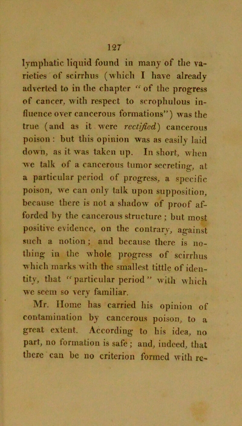 lymphatic liquid found in many of the va- rieties of scirrhus (which I have already adverted to in the chapter “ of the progress of cancer, with respect to scrophulous in- fluence over cancerous formations”) was the true (and as it were rectified) cancerous poison : but this opinion was as easily laid down, as it was taken up. In short, when wc talk of a cancerous tumor secreting, at a particular period of progress, a specific poison, we can only talk upon supposition, because there is not a shadow of proof af- forded by the cancerous structure; but most positive evidence, on the contrary, against such a notion; and because there is no- thing in the whole progress of scirrhus which marks with the smallest tittle of iden- tity, that “ particular period ” with which we seem so very familiar. Mr. Home has carried his opinion of contamination by cancerous poison, to a great extent. According to his idea, no part, no formation is safe ; and, indeed, that there can be no criterion formed with re-