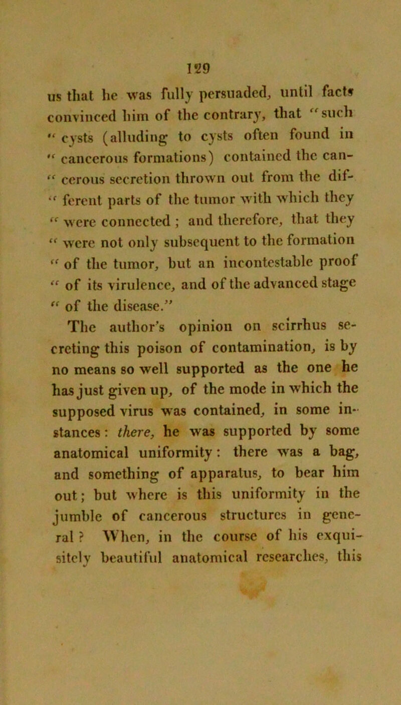 us that he was fully persuaded, until facts convinced him of the contrary, that “such cysts (alluding to cysts often found in “ cancerous formations) contained the can- “ cerous secretion thrown out from the dif- “ ferent parts of the tumor with which they (C were connected ; and therefore, that they “ were not only subsequent to the formation ff of the tumor, but an incontestable proof “ of its virulence, and of the advanced stage “ of the disease. The author’s opinion on scirrhus se- creting this poison of contamination, is by no means so well supported as the one he has just given up, of the mode in w hich the supposed virus was contained, in some in- stances : there, he was supported by some anatomical uniformity: there wras a bag, and something of apparatus, to bear him out; but where is this uniformity in the jumble of cancerous structures in gene- ral ? When, in the course of his exqui- sitely beautiful anatomical researches, this