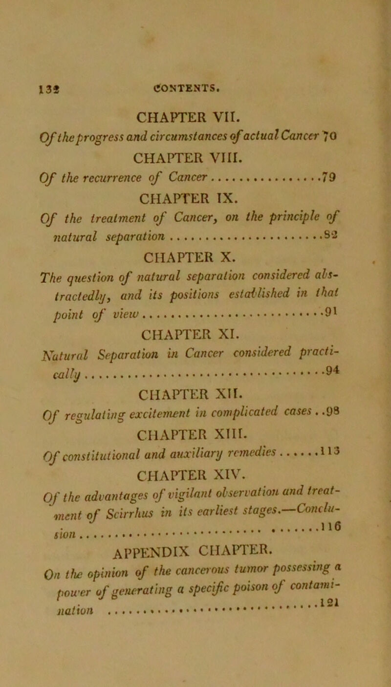 CHAPTER VII. Of the progress and circumstances of actual Cancer 70 CHAPTER VIII. Of the recurrence of Cancer 79 CHAPTER IX. Of the treatment of Cancer, on the principle of natural separation 82 CHAPTER X. The question of natural separation considered abs- tractedly, and its positions established in that point of view 91 CHAPTER XI. Natural Separation in Cancer considered practi- cally 9* CHAPTER XII. Of regulating excitement in complicated cases . .93 CHAPTER XIII. Of constitutional and auxiliary remedies 113 CHAPTER XIV. Of the advantages of vigilant observation and treat- ment of Scirrhus in its earliest stages.—Conc/u- J 116 APPENDIX CHAPTER. On the opinion of the cancerous tumor possessing a power of generating a specific poison oj contami- nation 1-