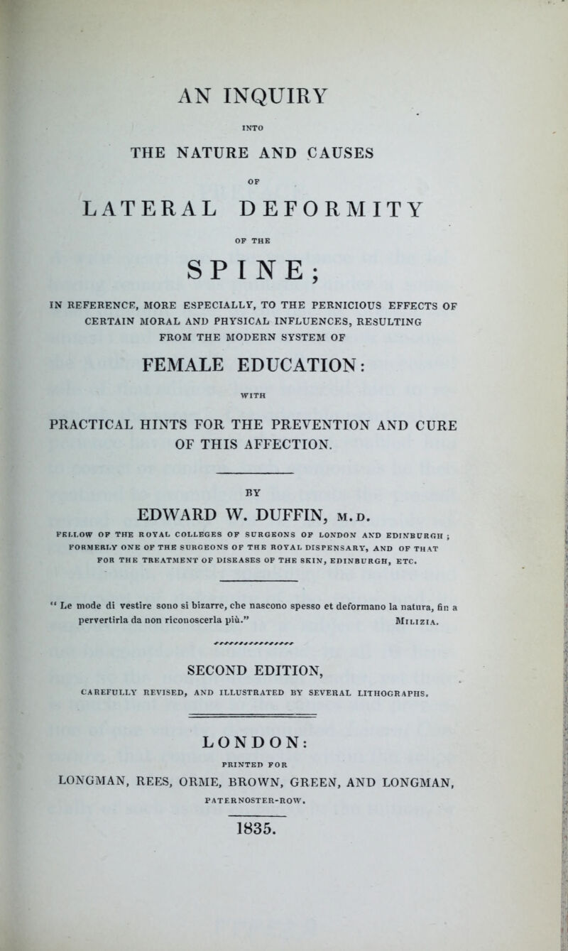 INTO THE NATURE AND CAUSES OP LATERAL DEFORMITY OF THE SPINE; IN REFERENCE, MORE ESPECIALLY, TO THE PERNICIOUS EFFECTS OF CERTAIN MORAL AND PHYSICAL INFLUENCES, RESULTING FROM THE MODERN SYSTEM OF FEMALE EDUCATION: PRACTICAL HINTS FOR THE PREVENTION AND CURE OF THIS AFFECTION. BY EDWARD W. DUFFIN, m.d. PKLLOW OP THE ROYAL COLLEGES OF SURGEONS OP LONDON AND EDINBURGH FORMERLY ONE OF THE SURGEONS OF THE ROYAL DISPENSARV, AND OF THAT FOR THE TREATMENT OF DISEASES OF THE SKIN, EDINBURGH, ETC.  Le mode di vestire sono si bizarre, che nascono spesso et deformano la natura, fir pervertirla da non riconosceria piii. Milizia. SECOND EDITION, CAREFULLY REVISED, AND ILLUSTRATED BY SEVERAL LITHOGRAPHS, LONDON: PRINTED FOR LONGMAN, REES, ORME, BROWN, GREEN, AND LONGMAN, PATERNOSTER-ROW. 1835.