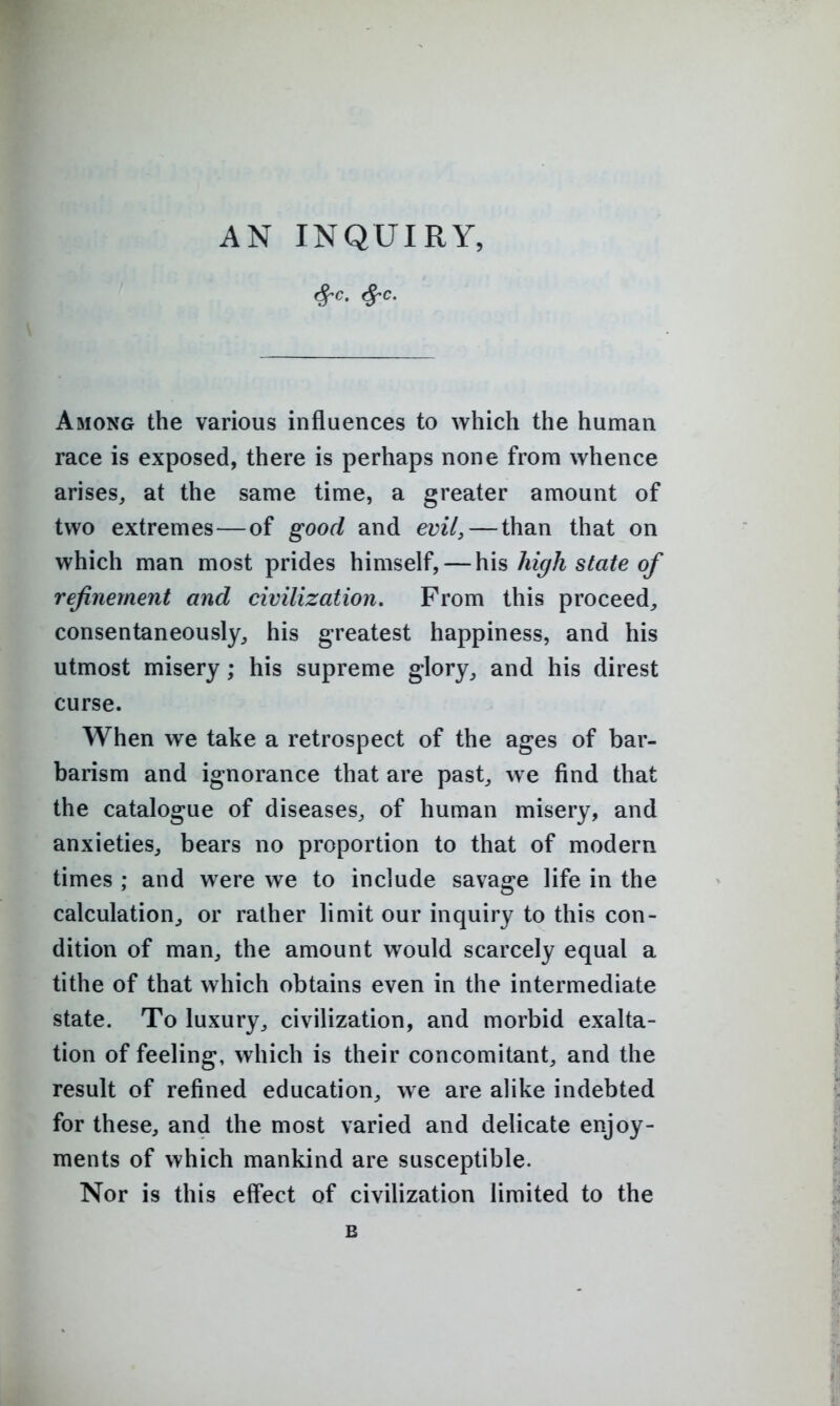 Among the various influences to which the human race is exposed, there is perhaps none from whence arises, at the same time, a greater amount of two extremes — of good and evil^ — than that on which man most prides himself, — his hi^h state of refinement and civilization. From this proceed^ consentaneously, his greatest happiness, and his utmost misery; his supreme glory, and his direst curse. When we take a retrospect of the ages of bar- barism and ignorance that are past, we find that the catalogue of diseases, of human misery, and anxieties, bears no proportion to that of modern times ; and were we to include savage life in the calculation, or rather limit our inquiry to this con- dition of man, the amount would scarcely equal a tithe of that which obtains even in the intermediate state. To luxury, civilization, and morbid exalta- tion of feeling, which is their concomitant, and the result of refined education, we are alike indebted for these, and the most varied and delicate enjoy- ments of which mankind are susceptible. Nor is this effect of civilization limited to the B