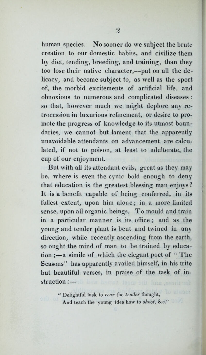 human species. No sooner do we subject the brute creation to our domestic habits, and civilize them by diet, tendings breeding, and tmining, than they too lose their native character^—put on all the de- licacy^ and become subject to^ as well as the sport of, the morbid excitements of artificial life^ and obnoxious to numerous and complicated diseases : so that, however much Ave might deplore any re- trocession in luxurious refinement, or desire to pro- mote the progress of knowledge to its utmost boun- daries, we cannot but lament that the apparently unavoidable attendants on advancement are calcu- lated^ if not to poison, at least to adulterate, the cup of our enjoyment. But with all its attendant evils, great as they may be, where is even the cynic bold enough to deny that education is the greatest blessing man enjoys? It is a benefit capable of being- conferred, in its fullest extent, upon him alone; in a more limited sense, upon all organic beings. To mould and train in a particular manner is its office ; and as the young and tender plant is bent and twined in any direction, while recently ascending from the earth, so ouo-ht the mind of man to be trained bv educa- tion ;—a simile of which the elegant poet of The Seasons has apparently availed himself, in his trite but beautiful verses, in praise of the task of in- struction :— Delightful task to rear the tender thought. And teach the youDg idea how to shoot, 8<c.