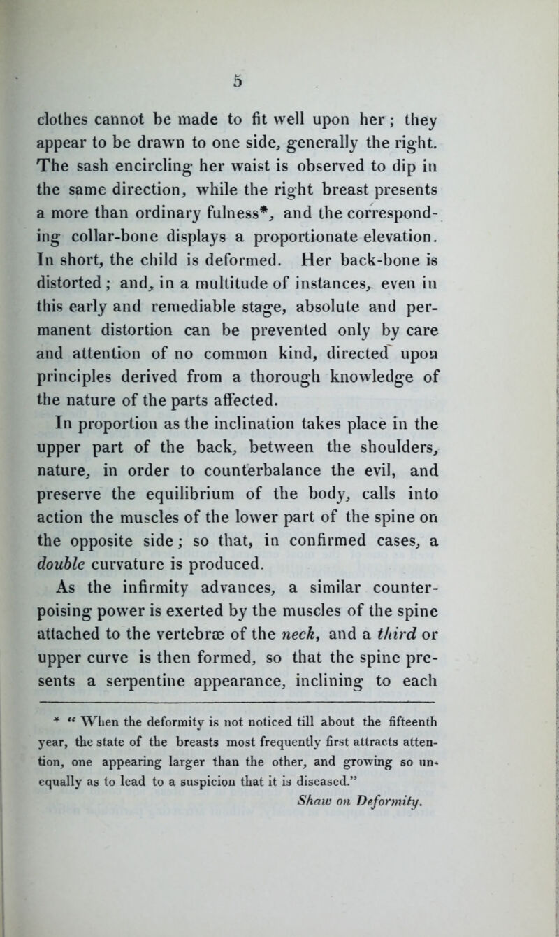 clothes cannot be made to fit well upon her ; they appear to be drawn to one side^ generally the right. The sash encircling her waist is observed to dip in the same direction^ while the right breast presents a more than ordinary fulness*^ and the correspond- ing collar-bone displays a proportionate elevation. In short, the child is deformed. Her back-bone is distorted ; and^ in a multitude of instances, even in this early and remediable stage, absolute and per- manent distortion can be prevented only by care and attention of no common kind, directed upon principles derived from a thorough knowledge of the nature of the parts affected. In proportion as the inclination takes place in the upper part of the back^ between the shoulders,, nature^ in order to counterbalance the evil, and preserve the equilibrium of the body, calls into action the muscles of the lower part of the spine on the opposite side; so that, in confirmed cases, a double curvature is produced. As the infirmity advances, a similar counter- poising power is exerted by the muscles of the spine attached to the vertebrae of the neck, and a tliird or upper curve is then formed, so that the spine pre- sents a serpentine appearance, inclining to each *  When the deformity is not noticed till about the fifteenth year, the state of the breasts most frequently first attracts atten- tion, one appearing larger than the other, and growing so un- equally as to lead to a suspicion that it is diseased. Shaw on Deformity.