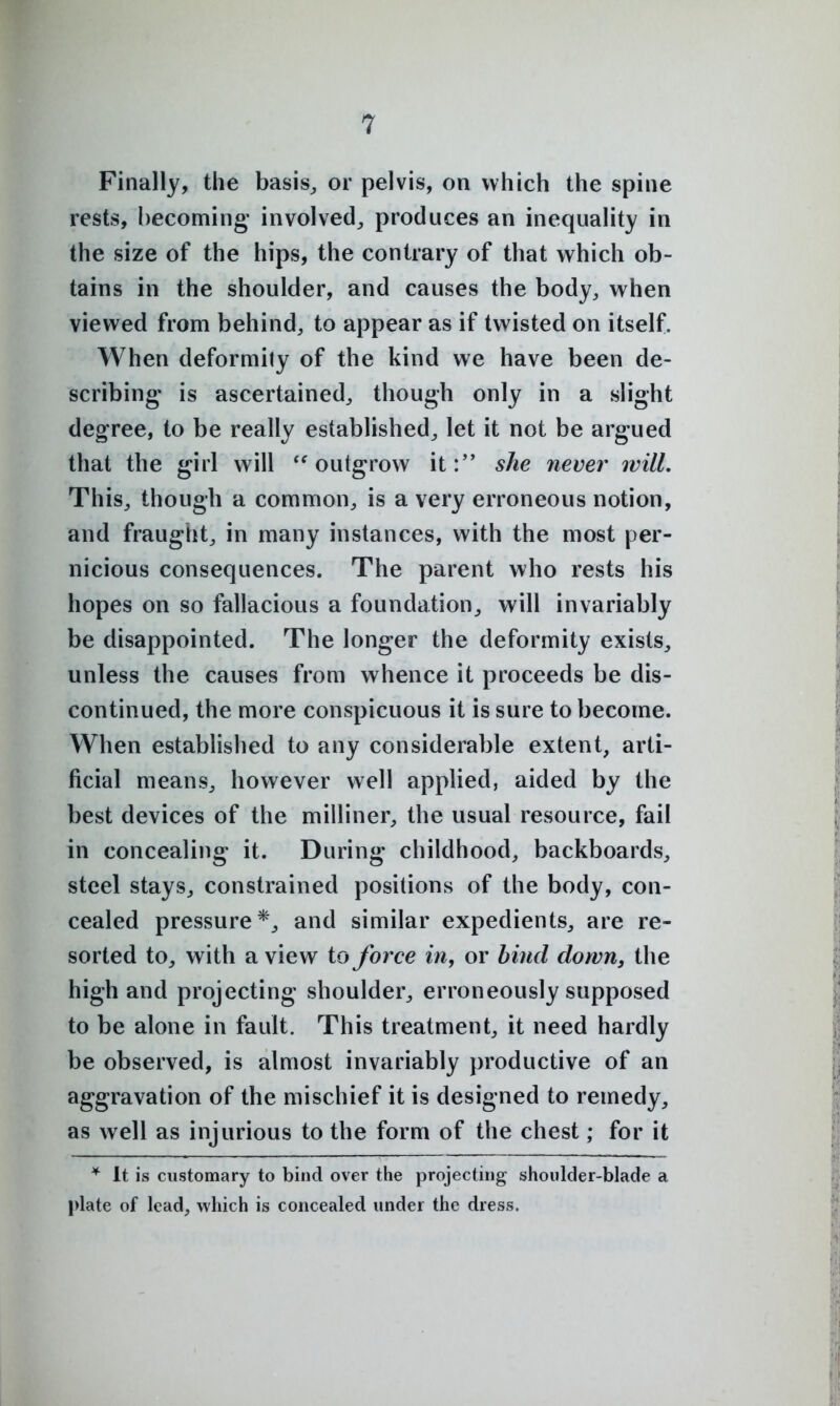 Finally, the basis,, or pelvis, on which the spine rests, hecoming' involved^ produces an inequality in the size of the hips, the contrary of that which ob- tains in the shoulder, and causes the body, when viewed from behind, to appear as if twisted on itself. When deformity of the kind we have been de- scribing- is ascertained, though only in a slight degree, to be really established^ let it not be argued that the girl will '^outgrow it:'* she never will. This, though a common, is a very erroneous notion, and fraught, in many instances, with the most per- nicious consequences. The parent who rests his hopes on so fallacious a foundation^ will invariably be disappointed. The longer the deformity exists, unless the causes from whence it proceeds be dis- continued, the more conspicuous it is sure to become. When established to any considerable extent, arti- ficial means, however well applied, aided by the best devices of the milliner, the usual resource, fail in concealing it. During childhood, backboards, steel stays, constrained positions of the body, con- cealed pressure*, and similar expedients, are re- sorted to, with a view to force in, or bind down, the high and projecting shoulder, erroneously supposed to be alone in fault. This treatment, it need hardly be observed, is almost invariably productive of an aggravation of the mischief it is designed to remedy, as well as injurious to the form of the chest; for it It is customary to bind over the projecting shoulder-blade a plate of lead, which is concealed under the dress.