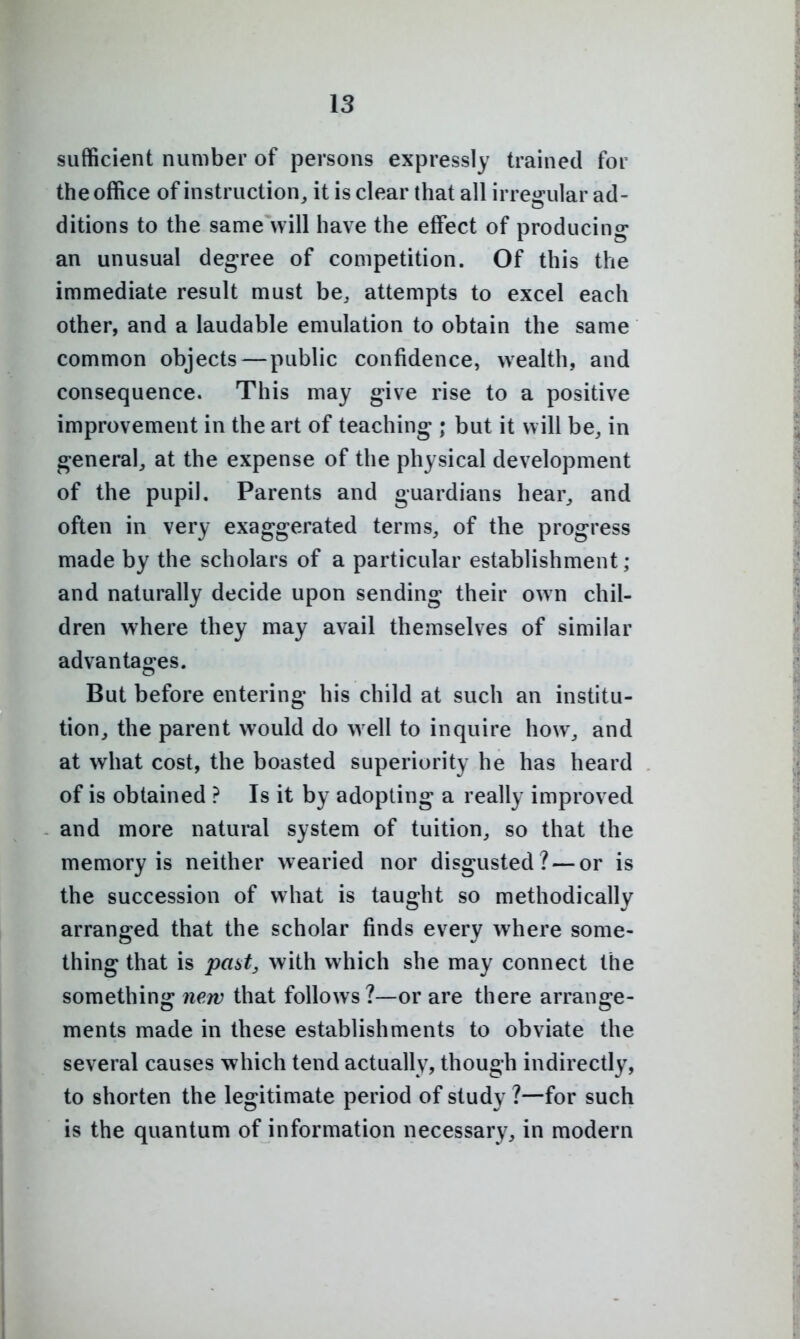 sufficient number of persons expressly trained for the office of instruction^ it is clear that all irregular ad- ditions to the same will have the effect of producing an unusual degree of competition. Of this the immediate result must be, attempts to excel each other, and a laudable emulation to obtain the same common objects — public confidence, wealth, and consequence. This may give rise to a positive improvement in the art of teaching ; but it will be, in general, at the expense of the physical development of the pupil. Parents and guardians hear, and often in very exaggerated terms, of the progress made by the scholars of a particular establishment; and naturally decide upon sending their own chil- dren where they may avail themselves of similar advantao^es. But before entering his child at such an institu- tion, the parent would do w ell to inquire how, and at what cost, the boasted superiority he has heard of is obtained ? Is it by adopting a really improved and more natural system of tuition, so that the memory is neither wearied nor disgusted ? — or is the succession of what is taught so methodically arranged that the scholar finds every where some- thing that is past, with which she may connect the something new that follows?—or are there arrange- ments made in these establishments to obviate the several causes which tend actually, though indirectly, to shorten the legitimate period of study ?—for such is the quantum of information necessary, in modern