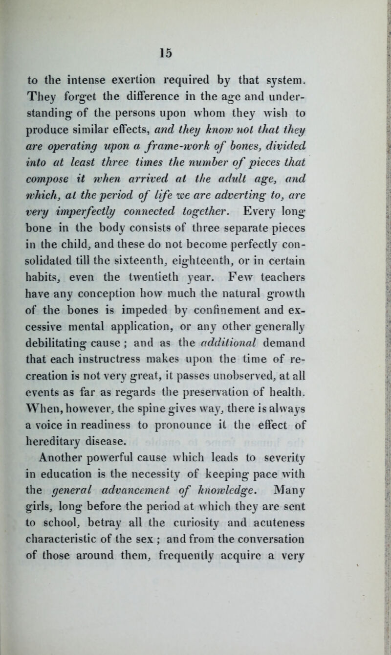 to the intense exertion required by that system. They forg-et the difference in the age and under- standing- of the persons upon whom they wish to produce similar effects, and they know not that they are operating upon a frame-work of hones, divided into at least three times the number of pieces that coynpose it when arrived at the adidt age, and which, at the period of life tee are adverting to, are very imperfect^ connected together. Every long- bone in the body consists of three separate pieces in the child^ and these do not become perfectly con- solidated till the sixteenth, eighteenth, or in certain habits, even the twentieth year. Few teachers have any conception how much the natural growth of the bones is impeded by confinement and ex- cessive mental application, or any other generally debilitating cause ; and as the additional demand that each instructress makes upon the time of re- creation is not very great, it passes unobserved, at all events as far as regards the preservation of health. When, however, the spine gives way, there is always a voice in readiness to pronounce it the effect of hereditary disease. Another powerful cause which leads to severity in education is the necessity of keeping pace with the general advancement of knowledge. Many girls, long before the period at which they are sent to school, betray all the curiosity and acuteness characteristic of the sex ; and from the conversation of those around them, frequently acquire a very