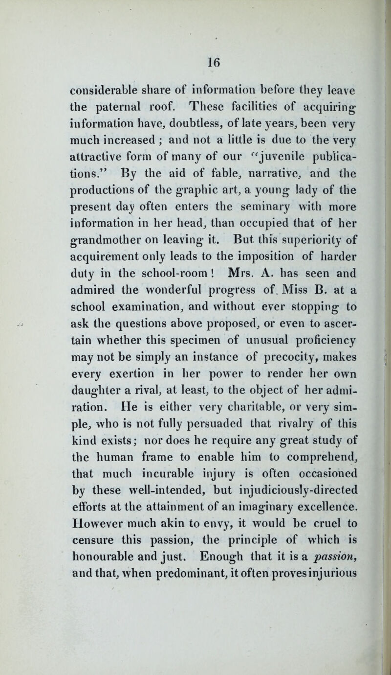 considerable share of information before they leave the paternal roof. These facilities of acquiring information have, doubtless, of late years^ been very much increased ; and not a little is due to the very attractive form of many of our ^'juvenile publica- tions. By the aid of fable, narrative, and the productions of the graphic art, a young lady of the present day often enters the seminary with more information in her head^ than occupied that of her grandmother on leaving it. But this superiority of acquirement only leads to the imposition of harder duty in the school-room 1 Mrs. A. has seen and admired the wonderful progress of. Miss B. at a school examination, and without ever stopping to ask the questions above proposed, or even to ascer- tain whether this specimen of unusual proficiency may not be simply an instance of precocity, makes every exertion in her power to render her own daughter a rival, at least, to the object of her admi- ration. He is either very charitable, or very sim- ple^ who is not fully persuaded that rivalry of this kind exists; nor does he require any great study of the human frame to enable him to comprehend, that much incurable injury is often occasioned by these well-intended, but injudiciously-directed efforts at the attainment of an imaginary excellence. However much akin to envy, it would be cruel to censure this passion, the principle of which is honourable and just. Enough that it is a passion, and that, when predominant, it often proves injurious