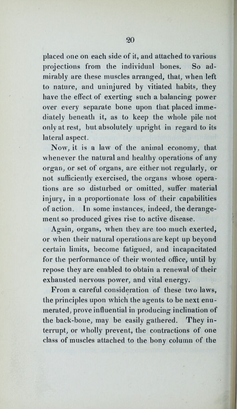 placed one on each side of it, and attached to various projections from the individual bones. So ad- mirably are these muscles arranged, that^ when left to nature, and uninjured by vitiated habits^ they have the effect of exerting such a balancing power over every separate bone upon tliat placed imme- diately beneath it, as to keep the whole pile not onlyatrest^ but absolutely upright in regard to its lateral aspect. Now^ it is a law of the animal economy^ that whenever the natural and healthy operations of any organ, or set of organs, are either not regularly, or not sufficiently exercised, the organs whose opera- tions are so disturbed or omitted, suffer material injury, in a proportionate loss of their capabilities of action. In some instances, indeed, the derange- ment so produced gives rise to active disease. Again, organs, when thev are too much exerted, or when their natural operations are kept up beyond certain limits, become fatigued, and incapacitated for the performance of their wonted office, until by repose they are enabled to obtain a renewal of their exhausted nervous power, and vital energy. From a careful consideration of these two laws, the principles upon which the agents to be next enu- merated, prove influential in producing inclination of the back-bone, may be easily gathered. They in- terrupt, or wholly prevent, the contractions of one class of muscles attached to the bony column of the