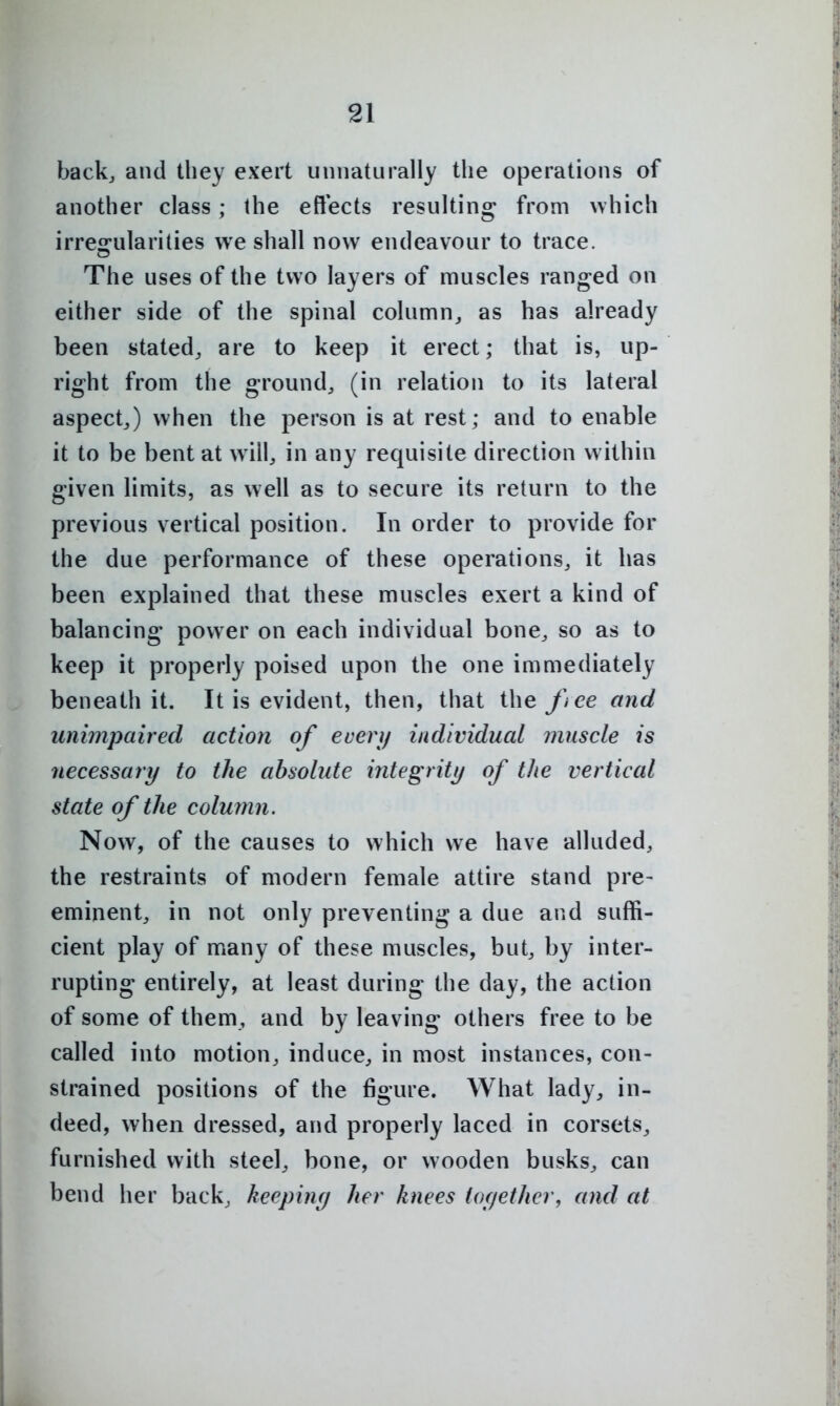 back, and they exert unnaturally the operations of another class; the effects resulting from which irresrularities we shall now endeavour to trace. The uses of the two layers of muscles ranged on either side of the spinal column,, as has already been stated, are to keep it erect; that is, up- right from the ground, (in relation to its lateral aspect,) when the person is at rest; and to enable it to be bent at will, in any requisite direction within given limits, as well as to secure its return to the previous vertical position. In order to provide for the due performance of these operations, it has been explained that these muscles exert a kind of balancing power on each individual bone, so as to keep it properly poised upon the one immediately beneath it. It is evident, then, that the fiee and unimpaired action of every individual muscle is necessary to the absolute integrity of the vertical state of the column. Now, of the causes to which we have alluded, the restraints of modern female attire stand pre- eminent, in not only preventing a due and suffi- cient play of many of these muscles, but, by inter- rupting entirely, at least during the day, the action of some of them, and by leaving others free to be called into motion, induce, in most instances, con- strained positions of the figure. What lady, in- deed, when dressed, and properly laced in corsets, furnished with steel, bone, or wooden busks, can bend her back, keepiny her knees ioyether, and at