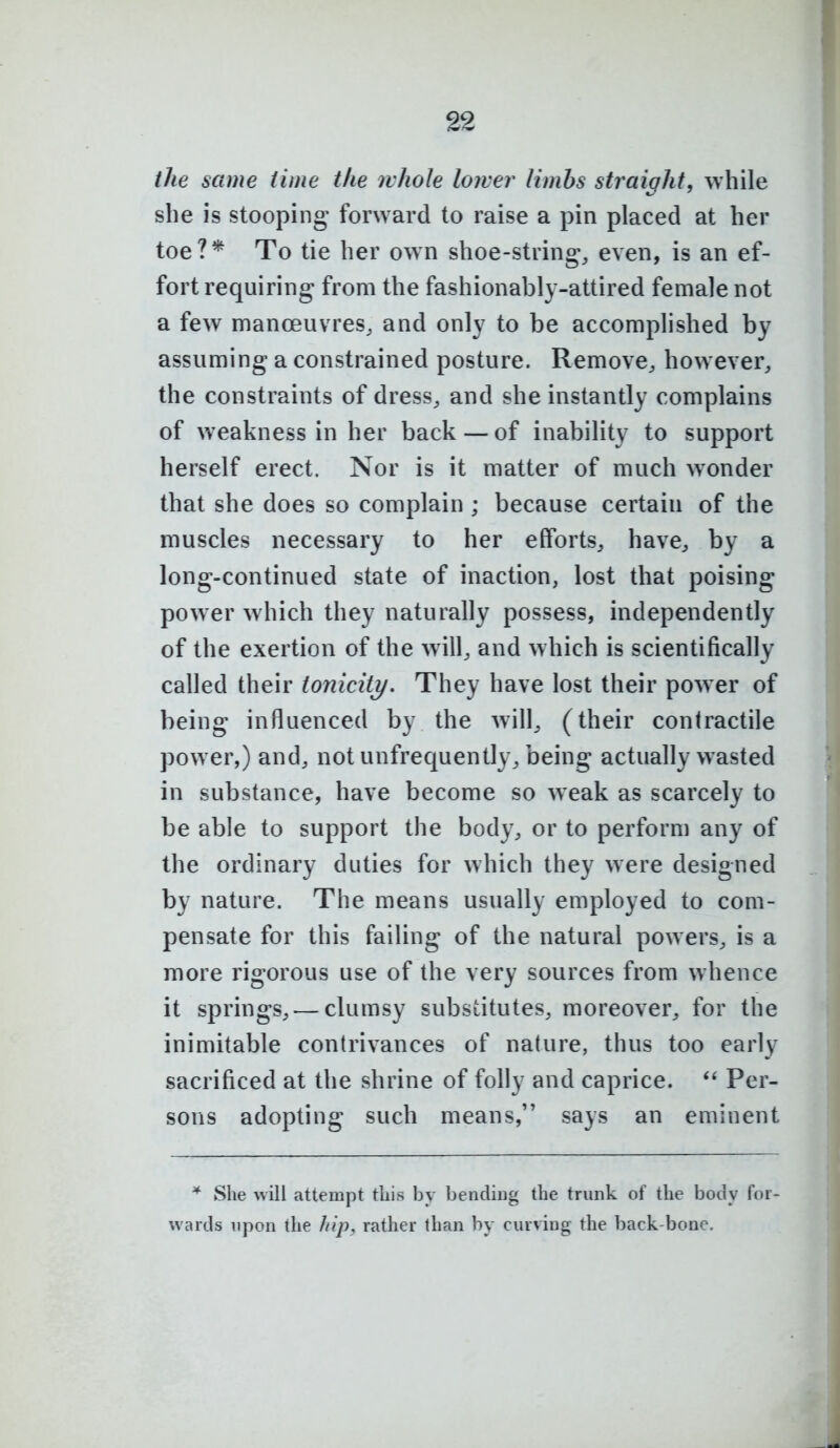 the same time the whole lower limbs straight, ^vhile she is stooping forward to raise a pin placed at her toe?* To tie her own shoe-string, even, is an ef- fort requiring from the fashionably-attired female not a few manoeuvres, and only to be accomplished by assuming a constrained posture. Remove, however, the constraints of dress, and she instantly complains of weakness in her back — of inability to support herself erect. Nor is it matter of much wonder that she does so complain ; because certain of the muscles necessary to her efforts, have, by a long-continued state of inaction, lost that poising power which they naturally possess, independently of the exertion of the w ill, and which is scientifically called their toniciti/. They have lost their power of being influenced by the will, (their contractile pow er,) and, not unfrequently, being actually wasted in substance, have become so w eak as scarcely to be able to support the body, or to perform any of the ordinary duties for which they were designed by nature. The means usually employed to com- pensate for this failing of the natural powers, is a more rigorous use of the very sources from whence it springs, — clumsy substitutes, moreover, for the inimitable contrivances of nature, thus too early sacrificed at the shrine of folly and caprice. Per- sons adopting such means, says an eminent * She will attempt tliis by bending the trunk of the body for- wards upon the hip, rather than by curving the back-bone.