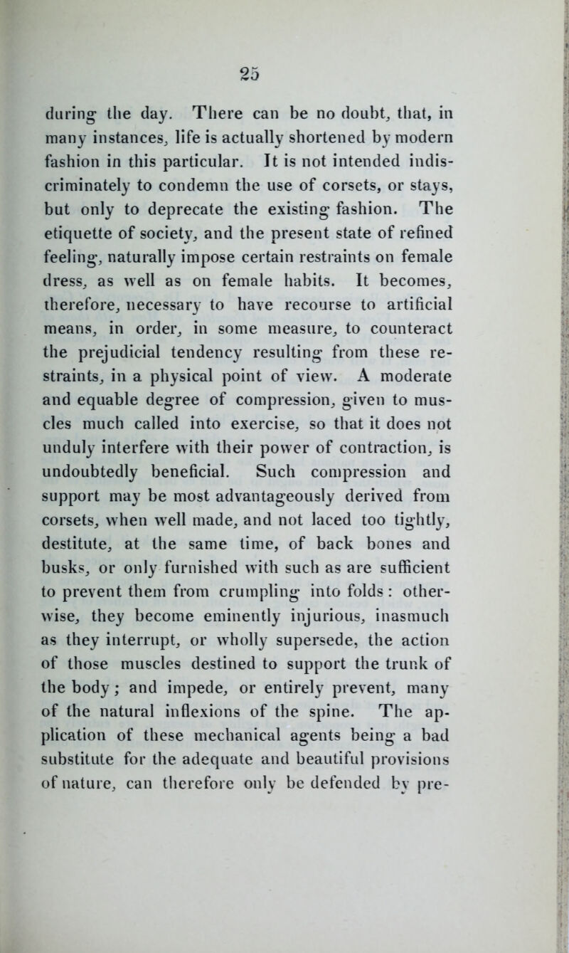 during the day. There can be no doubt, that, in many instances, life is actually shortened by modern fashion in this particular. It is not intended indis- criminately to condemn the use of corsets, or stays, but only to deprecate the existing fashion. The etiquette of society, and the present state of refined feeling, naturally impose certain restraints on female dress, as well as on female habits. It becomes, therefore, necessary to have recourse to artificial means, in order, in some measure, to counteract the prejudicial tendency resulting from these re- straints, in a physical point of view. A moderate and equable degree of compression, given to mus- cles much called into exercise, so that it does not unduly interfere with their power of contraction, is undoubtedly beneficial. Such compression and support may be most advantageously derived from corsets, when well made, and not laced too tightly, destitute, at the same time, of back bones and busks, or only furnished with such as are sufficient to prevent them from crumpling into folds : other- wise, they become eminently injurious, inasmuch as they interrupt, or wholly supersede, the action of those muscles destined to support the trunk of the body; and impede, or entirely prevent, many of the natural inflexions of the spine. The ap- plication of these mechanical agents being a bad substitute for the adequate and beautiful provisions of nature, can therefore only be defended by pre-