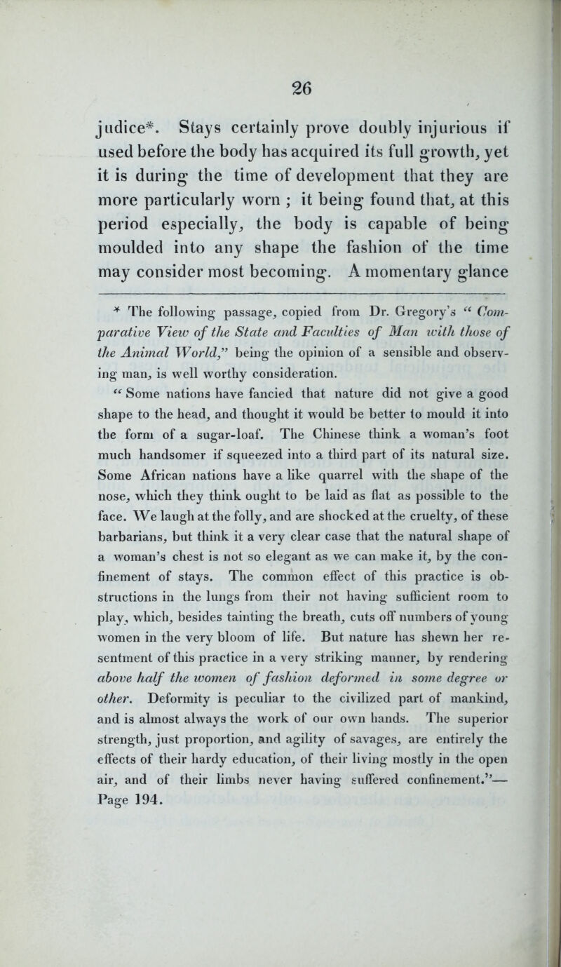 jLidice*. Stays certainly prove doubly injurious if used before the body has acquired its full growth, yet it is during the time of development that they are more particularly worn ; it being found that^ at this period especially^ the body is capable of being moulded into any shape the fashion of the time may consider most becoming*. A momentary glance * The following passage, copied from Dr. Gregory's  Com- parative View of the State and Faculties of Man ivith those of the Animal World being the opinion of a sensible and observ- ing man, is well worthy consideration. Some nations have fancied that nature did not give a good shape to the head, and thought it would be better to mould it into the form of a sugar-loaf. The Chinese think a woman's foot much handsomer if squeezed into a third part of its natural size. Some African nations have a like quarrel with the shape of the nose, which they think ought to be laid as flat as possible to the face. We laugh at the folly, and are shocked at the cruelty, of these barbarians, but think it a very clear case that the natural shape of a woman's chest is not so elegant as we can make it, by the con- finement of stays. The common effect of this practice is ob- structions in the lungs from their not having sufficient room to play , which, besides tainting the breath, cuts off numbers of young women in the very bloom of life. But nature has shewn her re- sentment of this practice in a very striking manner, by rendering above half the women of fashion deformed in some degree or other. Deformity is peculiar to the civilized part of mankind, and is almost always the work of our own hands. The superior strength, just proportion, and agility of savages, are entirely the effects of their hardy education, of their living mostly in the open air, and of their limbs never having suffered confinement.— Page 194.