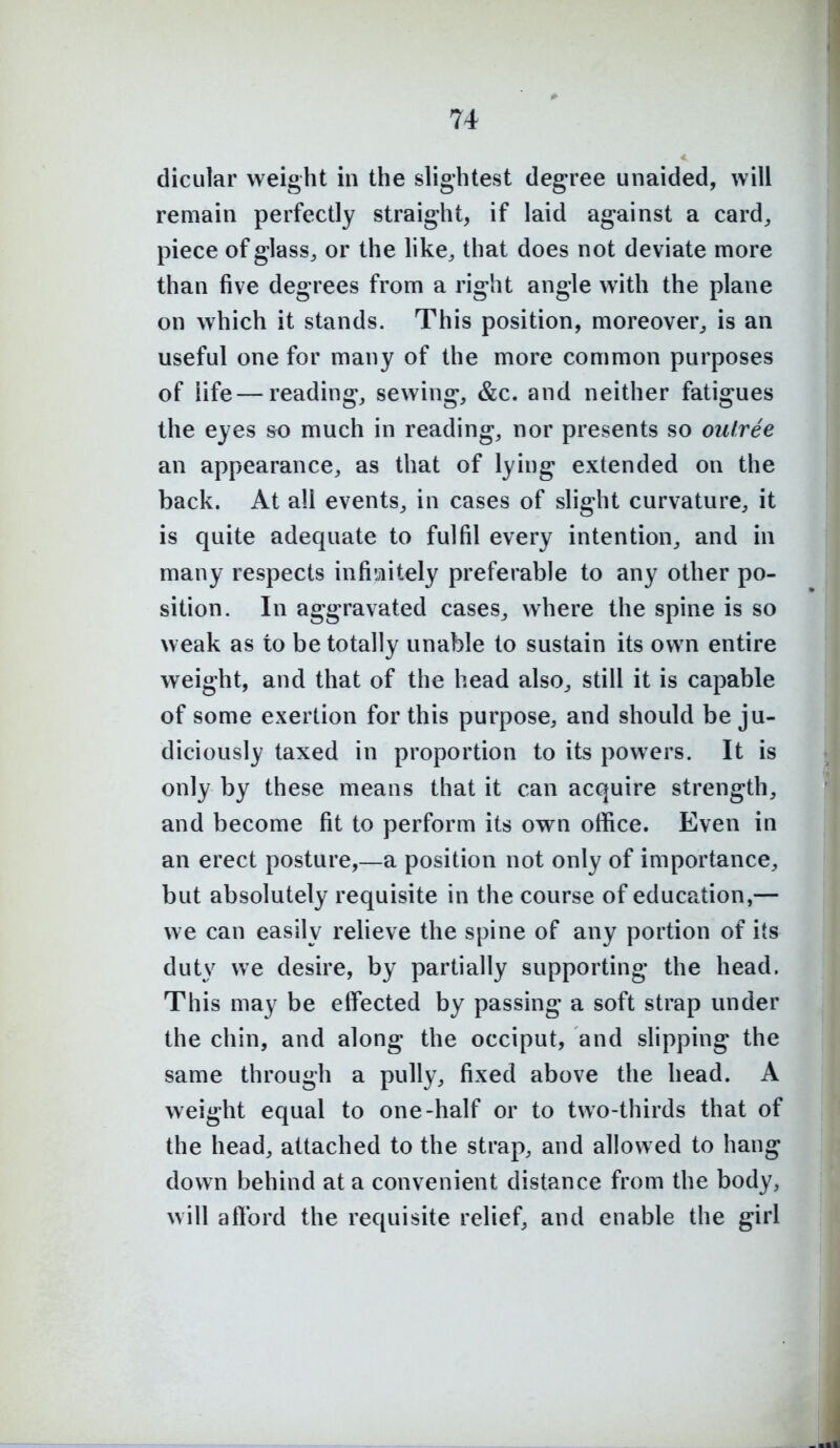 dicular weight in the slightest degree unaided, will remain perfectly straight, if laid against a card, piece of glass, or the like, that does not deviate more than five degrees from a right angle with the plane on which it stands. This position, moreover, is an useful one for many of the more common purposes of life — reading, sewing, &c. and neither fatigues the eyes so much in reading, nor presents so ou/ree an appearance, as that of lying extended on the back. At all events, in cases of slight curvature, it is quite adequate to fulfil every intention, and in many respects infi'jiitely preferable to any other po- sition. In aggravated cases, where the spine is so weak as to be totally unable to sustain its own entire weight, and that of the head also, still it is capable of some exertion for this purpose, and should be ju- diciously taxed in proportion to its powers. It is only by these means that it can acquire strength, and become fit to perform its own office. Even in an erect posture,—a position not only of importance, but absolutely requisite in the course of education,— we can easily relieve the spine of any portion of its duty we desire, by partially supporting the head. This may be effected by passing a soft strap under the chin, and along the occiput, and slipping the same through a pully, fixed above the head. A weight equal to one-half or to two-thirds that of the head, attached to the strap, and allowed to hang down behind at a convenient distance from the body, will aftbrd the requisite relief, and enable the girl