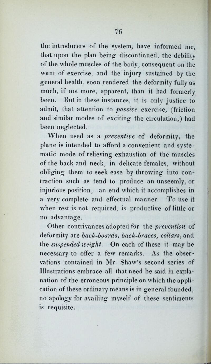 the introducers of the system, have informed me, that upon the plan being discontinued, the debihty of the whole muscles of the body, consequent on the want of exercise, and the injury sustained by the general health, soon rendered the deformity fully as much, if not more, apparent, than it had formerly been. But in these instances, it is only justice to admit, that attention to passive exercise, (friction and similar modes of exciting the circulation,) had been neglected. When used as a preventive of deformity, the plane is intended to afford a convenient and syste- matic mode of reheving exhaustion of the muscles of the back and neck, in delicate females, without obliging them to seek ease by throwing into con- traction such as tend to produce an unseemly, or injurious position,—an end which it accomplishes in a very complete and effectual manner. To use it when rest is not required, is productive of little or no advantage. Other contrivances adopted for the prevention of deformity are back-boards, back-hraces, collars, and the suspended loeight. On each of these it may be necessary to offer a few remarks. As the obser- vations contained in Mr. Shaw's second series of Illustrations embrace all that need be said in expla- nation of the erroneous principle on which the appU- cation of these ordinary means is in general founded, no apology for availing myself of these sentiments is requisite.