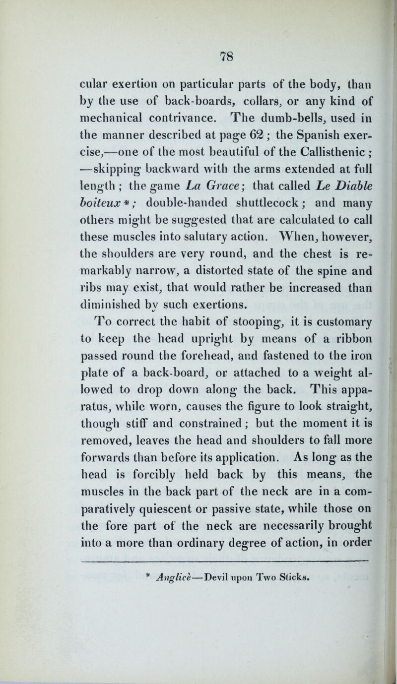 cular exertion on particular parts of the body, than by the use of back-boards, collars, or any kind of mechanical contrivance. The dumb-bells^ used in the manner described at page 62 ; the Spanish exer- cise,—one of the most beautiful of the Callisthenic ; —skipping backward with the arms extended at full length ; the game La Grace; that called Le Diahle boiteux*; double-handed shuttlecock; and many others might be suggested that are calculated to call these muscles into salutary action. When^ however, the shoulders are very round, and the chest is re- markably narrow, a distorted state of the spine and ribs may exist, that would rather be increased than diminished by such exertions. To correct the habit of stooping, it is customary to keep the head upright by means of a ribbon passed round the forehead, and fastened to the iron plate of a back-board, or attached to a weight al- lowed to drop down along the back. This appa- ratus, while worn, causes the figure to look straight, though stiff and constrained; but the moment it is removed, leaves the head and shoulders to fall more forwards than before its application. As long as the head is forcibly held back by this means, the muscles in the back part of the neck are in a com- paratively quiescent or passive state, while those on the fore part of the neck are necessarily brought into a more than ordinary degree of action, in order * Anglice—Devil upon Two Sticks.