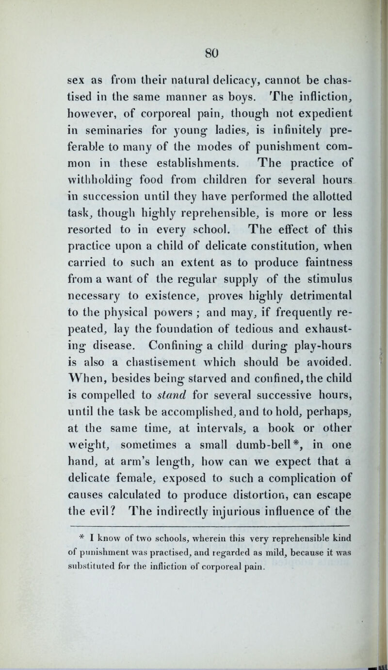 sex as from their natural delicacy, cannot be chas- tised in the same manner as boys. The infliction^ however, of corporeal pain, though not expedient in seminaries for young ladies, is infinitely pre- ferable to many of the modes of punishment com- mon in these establishments. The practice of withholding food from children for several hours in succession until they have performed the allotted task, though highly reprehensible, is more or less resorted to in every school. The effect of this practice upon a child of delicate constitution, when carried to such an extent as to produce faintness from a want of the regular supply of the stimulus necessary to existence, proves highly detrimental to the physical powers ; and may, if frequently re- peated, lay the foundation of tedious and exhaust- ing disease. Confining a child during play-hours is also a chastisement which should be avoided. When, besides being starved and confined, the child is compelled to stand for several successive hours, until the task be accomplished, and to hold, perhaps, at the same time, at intervals, a book or other weight, sometimes a small dumb-bell*, in one hand, at arm's length, how can we expect that a delicate female, exposed to such a complication of causes calculated to produce distortion, can escape the evil? The indirectly injurious influence of the * I know of two schools, wherein this very reprehensible kind of punishment was practised, and regarded as mild, because it was substituted for the infliction of corporeal pain.