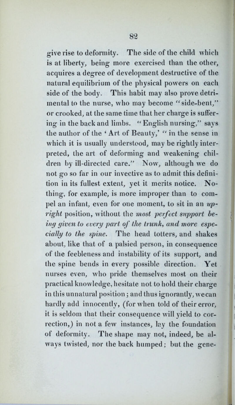 give rise to deformity. The side of the child which is at hberty, being more exercised than the other, acquires a degree of development destructive of the natural equilibrium of the physical powers on each side of the body. This habit may also prove detri- mental to the nurse, who may become ^'side-bent/* or crooked, at the same time that her charge is suffer- ing in the back and limbs. ''English nursing/' says the author of the * Art of Beauty/ in the sense m which it is usually understood,, may be rightly inter- preted, the art of deforming and weakening chil- dren by ill-directed care.'' Now, although we do not go so far in our invective as to admit this defini- tion in its fullest extent, yet it merits notice. No- thing, for example, is more improper than to com- pel an infant, even for one moment, to sit in an up- right position, without the most perfect support be- ing given to every part of the trunk, and more espe- cially to the spine. The head totters, and shakes about, hke that of a palsied person, in consequence of the feebleness and instability of its support, and the spine bends in every possible direction. Yet nurses even, who pride themselves most on their practical knowledge, hesitate not to hold their charge in this unnatural position; and thus ignorantly, wecan hardly add innocently, (for when told of their error, it is seldom that their consequence will yield to cor- rection,) in not a few instances, l^y the foundation of deformity. The shape may not, indeed, be al- ways twisted, nor the back humped; but the gene-
