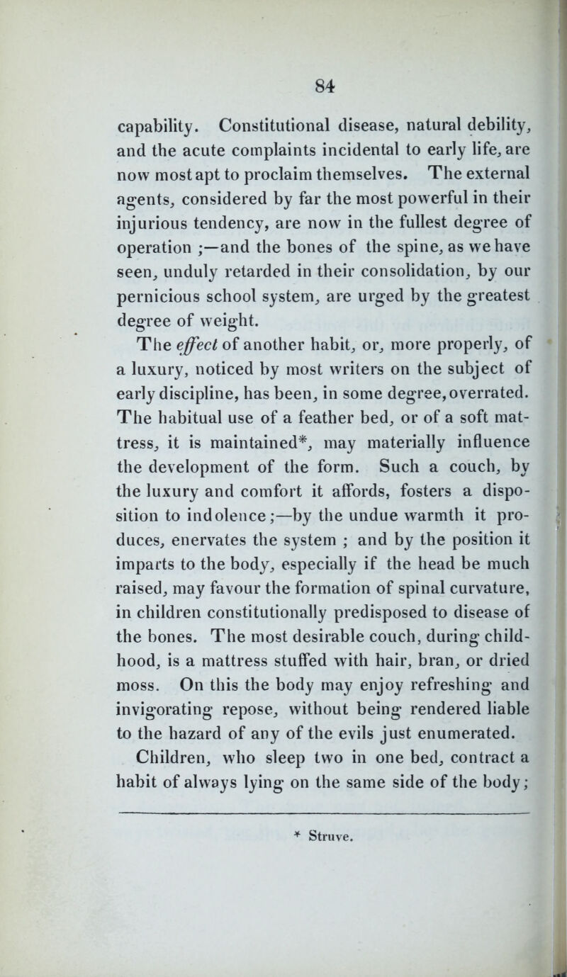 capability. Constitutional disease, natural debility, and the acute complaints incidental to early life, are now most apt to proclaim themselves. The external agents^ considered by far the most powerful in their injurious tendency, are now in the fullest degree of operation and the bones of the spine, as we have seen^ unduly retarded in their consolidation, by our pernicious school system^ are urged by the greatest degree of weight. The effect of another habit, or, more properly, of a luxury, noticed by most writers on the subject of early discipline, has been, in some degree, overrated. The habitual use of a feather bed, or of a soft mat- tress^ it is maintained*, may materially influence the development of the form. Such a couch, by the luxury and comfort it affords, fosters a dispo- sition to indolence;—by the undue warmth it pro- duces, enervates the system ; and by the position it imparts to the body, especially if the head be much raised, may favour the formation of spinal curvature, in children constitutionally predisposed to disease of the bones. The most desirable couch, during child- hood, is a mattress stuffed with hair, bran, or dried moss. On this the body may enjoy refreshing and invigorating repose, without being rendered liable to the hazard of any of the evils just enumerated. Children, who sleep two in one bed, contract a habit of always lying on the same side of the body; * Struve.