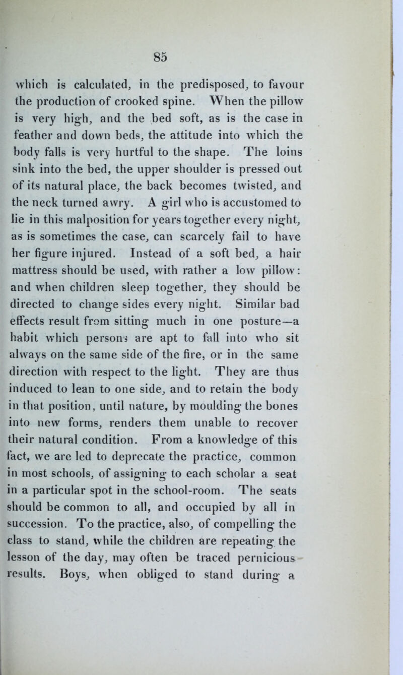 which is calculated, in the predisposed, to favour the production of crooked spine. When the pillow is very high, and the bed soft, as is the case in feather and down beds, the attitude into which the body falls is very hurtful to the shape. The loins sink into the bed, the upper shoulder is pressed out of its natural place, the back becomes twisted, and the neck turned awry. A girl who is accustomed to lie in this malposition for years together every night, as is sometimes the case, can scarcely fail to have her figure injured. Instead of a soft bed, a hair mattress should be used, with rather a low pillow: and when children sleep together, they should be directed to change sides every night. Similar bad effects result from sitting much in one posture—a habit which personi are apt to fall into who sit always on the same side of the fire, or in the same direction with respect to the light. They are thus induced to lean to one side, and to retain the body in that position, until nature, by moulding the bones into new forms, renders them unable to recover their natural condition. From a knowledge of this fact, we are led to deprecate the practice, common in most schools, of assigning to each scholar a seat in a particular spot in the school-room. The seats should be common to all, and occupied by all in succession. To the practice, also, of compelling the class to stand, while the children are repeating the lesson of the day, may often be traced pernicious results. Boys, when obliged to stand during a