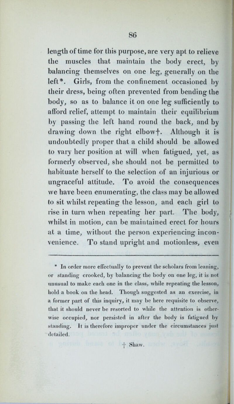 length of time for this purpose, are very apt to relieve the muscles that maintain the body erect, by balancing' themselves on one leg, generally on the left*. Girls, from the confinement occasioned by their dress, being often prevented from bending the body, so as to balance it on one leg sufficiently to afford relief, attempt to maintain their equilibrium by passing the left hand round the back, and by drawing down the right elbowf. Although it is undoubtedly proper that a child should be allowed to vary her position at will when fatigued, yet, as formerly observed, she should not be permitted to habituate herself to the selection of an injurious or ungraceful attitude. To avoid the consequences we have been enumerating, the class may be allowed to sit whilst repeating the lesson, and each girl to rise in turn when repeating her part. The body, whilst in motion, can be maintained erect for hours at a time, without the person experiencing incon- venience. To stand upright and motionless, even * In order more effectually to prevent the scholars from leaning, or standing crooked, by balancing the body on one leg, it is not unusual to make each one in the class, while repeating the lesson, hold a book on the head. Though suggested as an exercise, in a former part of this inquiry, it may be here requisite to observe, that it should never be resorted to while the attention is other- wise occupied, nor persisted in after the body is fatigued by standing. It is therefore improper under the circumstances just detailed. -j- Shaw,
