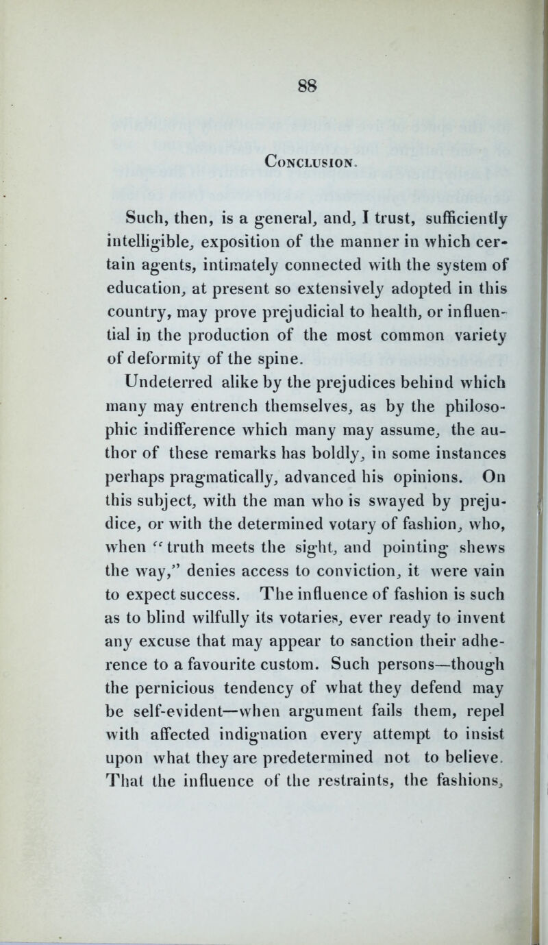 Conclusion, Such, then, is a general, and, I trust, sufficiently intelligible, exposition of the manner in which cer- tain agents, intimately connected with the system of education, at present so extensively adopted in this country, may prove prejudicial to health, or influen- tial in the production of the most common variety of deformity of the spine. Undeterred alike by the prejudices behind which many may entrench themselves, as by the philoso- phic indifference which many may assume, the au- thor of these remarks has boldly, in some instances perhaps pragmatically, advanced his opinions. On this subject, with the man who is swayed by preju- dice, or with the determined votary of fashion, who, when truth meets the sight, and pointing shews the way, denies access to conviction, it were vain to expect success. The influence of fashion is such as to blind wilfully its votaries, ever ready to invent any excuse that may appear to sanction their adhe- rence to a favourite custom. Such persons—though the pernicious tendency of what they defend may be self-evident—when argument fails them, repel with aff'ected indignation every attempt to insist upon what they are predetermined not to believe. That the influence of the restraints, the fashions.