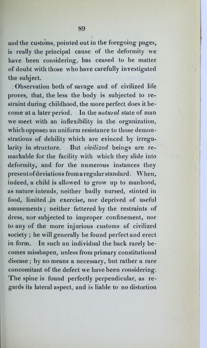 and the customs, pointed out in the foregoing- pages, is really the principal cause of the deformity we have been considering, has ceased to be matter of doubt with those who have carefully investigated the subject. . Observation both of savage and of civilized life proves, that, the less the body is subjected to re- straint during childhood, the more perfect does it be- come at a later period. In the natural state of man we meet with an inflexibility in the organization, which opposes an uniform resistance to those demon- strations of debility which are evinced by irregu- larity in structure. But civilized beings are re- markable for the facility with which they slide into deformity, and for the numerous instances they present of deviations from a regular standard. When, indeed, a child is allowed to grow up to manhood, as nature intends, neither badly nursed, stinted in food, limited in exercise, nor deprived of useful amusements; neither fettered by the restraints of dress, nor subjected to improper confinement, nor to any of the more injurious customs of civilized society ; he will generally be found perfect and erect in form. In such an individual the back rarely be- comes misshapen, unless from primary constitutional disease; by no means a necessary, but rather a rare concomitant of the defect we have been considering. The spine is found perfectly perpendicular, as re- gards its lateral aspect, and is liable to no distortion