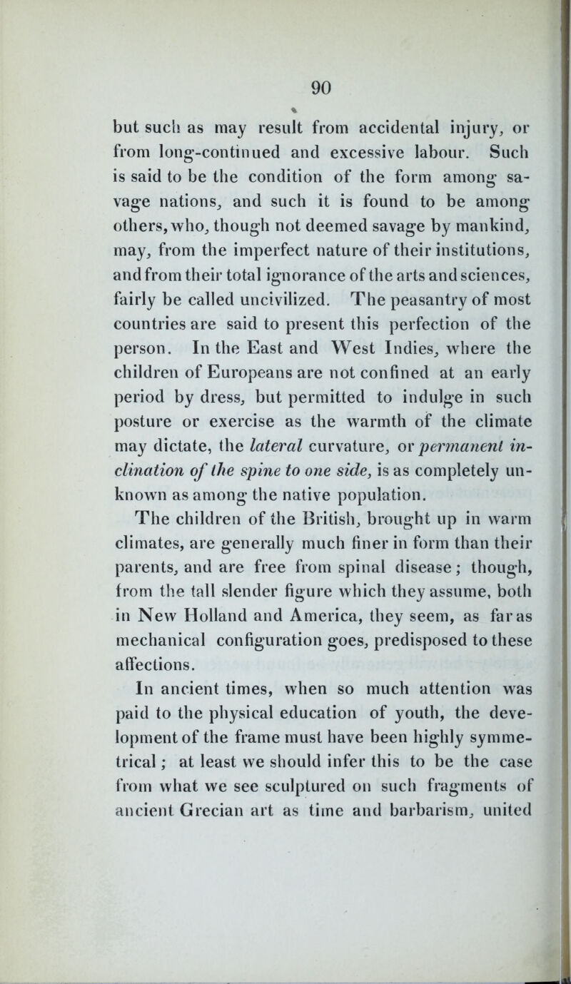 but such as may result from accidental injury, or from long-continued and excessive labour. Such is said to be the condition of the form among sa- vage nations^ and such it is found to be among others, who, though not deemed savage by mankind, may, from the imperfect nature of their institutions, and from their total ignorance of the arts and sciences, fairly be called uncivilized. The peasantry of most countries are said to present this perfection of the person. In the East and West Indies^ where the children of Europeans are not confined at an early period by dress, but permitted to indulge in such posture or exercise as the warmth of the climate may dictate, the lateral curvature, or permanent in- clination of the spine to one side, is as completely un- known as among the native population. The children of the British, brought up in warm climates, are generally much finer in form than their parents, and are free from spinal disease; though, from the tall slender figure which they assume, both in New Holland and America, they seem, as far as mechanical configuration goes, predisposed to these affections. In ancient times, when so much attention was paid to the physical education of youth, the deve- lopment of the frame must have been highly symme- trical ; at least we should infer this to be the case from what we see sculptured on such fragments of ancient Grecian art as time and barbarism, united